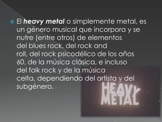 

El heavy metal o simplemente metal, es
un género musical que incorpora y se
nutre (entre otros) de elementos
del blues rock, del rock and
roll, del rock psicodélico de los años
60, de la música clásica, e incluso
del folk rock y de la música
celta, dependiendo del artista y del
subgénero.

 