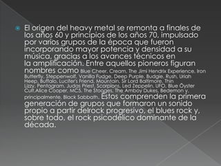 

El origen del heavy metal se remonta a finales de
los años 60 y principios de los años 70, impulsado
por varios grupos de la época que fueron
incorporando mayor potencia y densidad a su
música, gracias a los avances técnicos en
la amplificación. Entre aquellos pioneros figuran
nombres como Blue Cheer, Cream, The Jimi Hendrix Experience, Iron

Butterfly, Steppenwolf, Vanilla Fudge, Deep Purple, Budgie, Rush, Uriah
Heep, Buffalo, Lucifer's Friend, Mountain, Sir Lord Baltimore, Thin
Lizzy, Pentagram, Judas Priest, Scorpions, Led Zeppelin, UFO, Blue Öyster
Cult,Alice Cooper, MC5, The Stooges, The Amboy Dukes, Bedemon y,
principalmente, Black Sabbath. Éstos comprenden la primera

generación de grupos que formaron un sonido
propio a partir delrock progresivo, el blues rock y,
sobre todo, el rock psicodélico dominante de la
década.

 