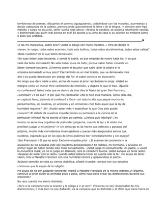 tembloroso de piernas, dibujando el camino zigzagueando, codeándose con las murallas, acarreando y
dando cabezadas de la cabeza, pronunciando guturalmente la letra r de la lengua; y siempre este hipo
maldito y luego no escuche, señor sueña toda altura: ¡llévese la candela, se acuesta totalmente vestido,
y deshonrado sea quién mal piensa en eso! Es asunto a su ama de casa si su colchón se embarra tanto
o poco sus vestidos.
______________________________________________________________________9
¡A las mil maravillas, padre prior! Usted lo dibuja con mano maestra. ¿ Pero de donde le
vienen, le ruego, todos estos acarreos, todo este bullicio, todos estos aturdimientos, todas estas caídas?
¡Bella cuestión! De lo que bebió demasiado.
¡No supo beber pues bastante, y jamás lo sabrá, ya que empieza de nuevo cada día, y ya que
cada día bebe demasiado! No sabe beber pues de todo; porque saber beber consiste en
beber siempre bastante. ¿Diremos sobre el escultor que sabe tallar la piedra si lo
empieza demasiado o muy poco? Ése también es un mal tirador, que va demasiado más
allá o se queda demasiado por debajo del fin: el saber consiste en alcanzarlo.
No tengo que decir nada a esto, se fue de nuevo el prior rascándose la oreja. ¡Usted es
maligno como un mono! Pero cambiemos de intención, y dígame lo que le trae. ¿Quería
no confesarse? Usted sabe que es dentro de tres días la fiesta del gran San Francisco.
¿Confesar? ¿Y de qué? ¡Y por qué me confesaría! ¿No lo hice esta mañana, como cada día,
en capítulo lleno, diciendo el confesor? ¿ Decir con todo lo alto que pequé mucho en
pensamientos, en palabras, en acciones y en omisiones ¿no? todo aquel que la ley de
humildad requiere? ¡Eh! ¿Puedo saber más y especificar lo que Dios solo puede
conocer? ¿El detalle de nuestras imperfecciones no pertenece a la ciencia de la
perfección infinita? No es escrito al libro del salmos: ¿Delicta quis intelligit? ¿Yo
mismo no sería muy orgulloso de pretender juzgarme, cuando la ley y la razón me
prohíben juzgar a mi prójimo? ¿Y sin embargo es de hecho que defectos y pecados del
prójimo, mucho más clarividentes investigadores y jueces más asegurados somos que
nuestros, esperado que en los ojos de otros podemos leer inmediatamente y sin espejo?
¡San Francisco! ¡ El que es esto! Exclamó el padre prior. ¿El examen de conciencia y la
acusación de los pecados esto son prácticos desrazonables? En rodillas, mi hermano, y acúsese en
primer lugar de haber tenido este malo pensamiento. Usted juzga mi pensamiento, mi padre, y usted
la encuentra mala; yo no lo juzgo en absoluto, sino lo considero buena. Usted aunque ve tenía razón.
¡Acúsese de soñar con la razón, cuando usted debería tener en cuenta sólo la fe! Me acuso de tener
razón, hizo a Maestro Francisco con una humildad cómica y golpeándose el pecho.
Acúsese también de toda su ciencia diabólica, añadió el padre; porque son sus estudios
continuos que le alejan de la religión.
Me acuso de no ser bastante ignorante, repitió a Maestro Francisco de la misma manera.¿Y dígame,
continuó al prior quién se animaba poco a poco, cómo hace para evitar las distracciones durante sus
oraciones?
No rezo cuándo me siento distraído.
¿Pero si la campana toca la oración y le obliga a ir al coro? Entonces no soy responsable de mis
distracciones, o más bien no soy distraído; es la campana que es distraída y el oficio que viene fuera de
 