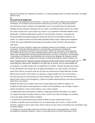 baja de la casa del cura. Rabelais se levantó, y, la mano apretada sobre el hombro de Guilain, se dirigió
hacia la casa.
II
LA PLÁTICA DE RABELAIS
Entonces, el día siguiente era el domingo, y más de un día de gran fiesta para los feligreses
de Meudon. Era la fiesta de San Francisco el patrono de su buen cura. Ellos todos tenían
pues las flores al ojal. La iglesia fue engalanada como a los grandes días, los santos bien
quitados el polvo parecían regocijarse en sus nichos, les habíamos atado ramos a las manos
con cintas de todo color cuyos trozos muy recién y con coquetería mostrados flotaban como
banderolas. La iglesia estaba plena cuando la misa comenzó, el duque y la duquesa de
Guise precedidos de pequeño paje que llevaba sus libros de horas habían entrado en su
capilla. Un criado de señora de Guise había aportado desde la gran mañana para engalanar
el altar dos vasos magníficamente dorados con gruesos ramos, las flores más preciosas y
más raras.
El oficio se le hacía a Meudon, desde que el Maestro Francisco fue limpiado, con gravedad
y decencia. Punto de chantres gritones y mal ataviados, punzado por monaguillos
descarados, polisonante durante el servicio divino y chillón sus versículos o sus responsos
con aullidos de perro que se azota. Rabelais había puesto orden en todo esto. Él mismo les
daba a sus monaguillos de las lecciones de llano canto y les hacía el catecismo. Sermoneaba
y reprendía a sus chantres, permitiéndoles ser borrachos que después de vísperas y jamás
antes. Hermano Juan se ocupaba de la sacristía, tocaba las campanas, hacía a diácono a la
______________________________________________________________________100
misa, cantaba al atril a vísperas, parecía multiplicarse tanto tenía de celo y de actividad y se
encontraba por todas partes. Rabelais no le exigía sea en ayunas, sino le recomendaba ser
circunspecto y no beber jamás más una botella por la mañana. También iba todo para mejor.
El cura de Meudon entró aquel día en la iglesia precedido por un nuevo acólito. Era Guilain
quien tomó sitio en una de las sillas de coro del coro donde pronto atrajo todas las miradas.
Dijimos que era bello y bien hecho a su persona, y luego cantaba con una voz tan plena y
tan dulce que sólo se creía siempre que sólo entendía sólo. Cuando vino el momento de la
plática tomó el libro de los Evangelios, y subió en el púlpito detrás del buen cura para presentarle el
santo libro si es preciso.
Rabelais era bello ver en púlpito, tenía una de estas figuras que atraen el respeto y la
simpatía de ellos todos cuando aparecen en medio de las asambleas, una luz doble y interior
parecía alumbrarlo: el de un buen espíritu y de un buen corazón.
« Criadas gente dice comenzando su plática, criadas gente donde está usted, no le sabría
ver, espere que calzo mis gafas. Entonces, bien; ahora le veo, Dios le bendiga y yo también,
y para que tenga nosotros todos en alegría.
« La gente dice ordinariamente que cuando el diablo se hubo vuelto viejo se hizo a
ermitaño, de donde viene el proverbio. Aun no lo pude saber, por no tener a quién yo bien
informar y sobre por qué y sobre cómo, todo lo que sé, es que conocí a ermitaños que, haciéndose viejo
se hacían diablos.
« Punzado fue así de seráfico padre San Francisco del que hoy nos juergueamos. También
no quedaba en absoluto solitario y recluso, lo que está contra el voto de naturaleza. No es
 