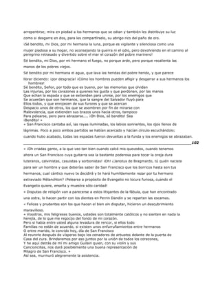 arrepentirse; mira en piedad a los hermanos que se odian y también les distribuye su luz
como si desgarre en dos, para les compartírselo, su abrigo rico del paño de oro.
¡Sé bendito, mi Dios, por mi hermana la luna, porque es vigilante y silenciosa como una
mujer piadosa a su hogar, no aconsejando la guerra ni el odio, pero devolviendo en el camino al
peregrino retrasado y divertido sobre el mar el corazón del pobre marinero!
Sé bendito, mi Dios, por mi hermano el fuego, no porque arde, pero porque recalienta las
manos de los pobres viejos.
Sé bendito por mi hermana el agua, que lava las heridas del pobre herido, y que parece
llorar diciendo: ¡por desgracia! ¡Cómo los hombres pueden afligir y desgarrar a sus hermanos los
hombres!
Sé bendito, Señor, por todo que es bueno, por las memorias que olvidan
Las injurias, por los corazones a quienes les gusta y que perdonan, por las manos
Que echan la espada y que se extienden para unirse, por los enemigos que
Se acuerdan que son hermanos, que la sangre del Salvador fluyó para
Ellos todos, y que enrojecen de sus furores y que se acercan
Despacio unos de otros, los que se asombren por fin de mirarse con
Malevolencia, que extienden sus brazos unos hacia otros, tampoco
Para pelearse, pero para abrazarse.... ¡Oh Dios, sé bendito! Sea
¡Bendito! »
« San Francisco cantaba así, las rayas iluminadas, los labios sonrientes, los ojos llenos de
lágrimas. Poco a poco ambos partidos se habían acercado y hacían círculo escuchándolo;
cuando hubo acabado, todas las espadas fueron devueltas a la funda y los enemigos se abrazaban.
______________________________________________________________________102
« ¡Oh criadas gente, a la que veo tan bien cuando calcé mis quevedos, cuando tenemos
ahora un San Francisco cuya guitarra sea la bastante poderosa para tocar la oreja dura
luteranos, calvinistas, casuistas y sorbonistas! ¡Oh! ¿Janotus de Bragmardo, tú quién naciste
para ser un hombre y que deberías saber de San Francisco que los borricos hasta son tus
hermanos, cual cántico nuevo te decidirá y te hará humildemente rezar por tu hermano
extraviado Mélanchton? ¡Pelearse a propósito de Evangelio no locura furiosa, cuando el
Evangelio quiere, enseña y muestra sólo caridad!
« Disputas de religión van a parecerse a estos litigantes de la fábula, que han encontrado
una ostra, lo hacen partir con los dientes en Perrin Dandin y se reparten las escamas.
« Felices y prudentes son los que hacen el bien sin disputar, hicieron un descubrimiento
maravilloso.
« Vosotros, mis feligreses buenos, ustedes son totalmente católicos y no sienten en nada la
herejía, de lo que me regocijo del fondo de mi corazón.
Pero si había entre usted alguna levadura de rencor, si ellos todo
Familias no están de acuerdo, si existen unos enfurruñamientos entre hermanos
O entre marido, le convido hoy, día de San Francisco
Al reunirle después de vísperas bajo los cenadores de arbustos delante de la puerta de
Casa del cura. Brindaremos por eso juntos por la unión de todos los corazones,
Y he aquí detrás de mí mi amigo Guilain quien, con su violín y sus
Cancioncillas, nos dará posiblemente una buena representación de
Milagro de San Francisco. »
Así sea, murmuró alegremente la asistencia.
 