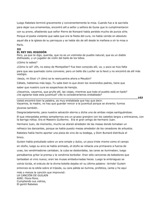 Luego Rabelais terminó gravemente y convenientemente la misa. Cuando fue a la sacristía
para dejar sus ornamentos, encontró allí a señor y señora de Guise que lo cumplimentaron
con su prone, añadiendo que señor Pierre de Ronsard había perdido mucho de punza oírle.
Porque el poeta visitante que sabe que era la fiesta del cura, no había venido en absoluto
aquel día a la iglesia de su parroquia y se había ido de allí desde la mañana a oír la misa a
París.
III
EL REY DEL RIGODÓN
Pero, ya que te digo, querida, que no es un violinista de pueblo natural, que es un diablo
disfrazado, y un jugador de violín del baile de los lobos.
¿Cómo lo sabes?
¿Cómo lo sé? ¿Eh, no estoy de Montpellier? Fue bien conocido allí, va, y poco se hizo falta
para que sea quemado como conviene; pero un bello día Lucifer se lo llevó y no encontró de allí más
vestigio.
¡Jesús, mi Dios! ¿Y cómo se le reencuentra ahora a Meudon?
Cállate, hablemos más bajo.-Tu sabe bien lo que dicen los reverendos padres, tiene que
saber que nuestro cura es sospechoso de herejía.
¿Vayamos, vayamos, que gruñe allí, las viejas, mientras que todo el pueblo está en baile?
¿Ve agitarse toda esta juventud? ¿No lo consideraríamos endiablada?
______________________________________________________________________103
Usted encontró bien la palabra, es muy endiablada que hay que decir.
Vayamos, la madre, no hay que guardar rencor a la juventud porque se divierte; fuimos
jóvenes también.
Desgraciadamente, para nuestra salvación eterna y dicha una de ambas viejas santiguándose.
El que interpelaba ambos sempiternos era un grueso granjero con los cabellos largos y entrecanos, con
la barriga rolliza. Era el Maestro Guillermo. Era el gran amigo de hermano Juan.
Hermano Juan, de momento, mucho se atareó alrededor de las mesas donde tomaban un
refresco los danzantes, porque se había puesto mesas alrededor de los cenadores de arbustos.
Rabelais había hecho aportar una pieza de vino de su bodega, y Dom Buinard distribuía el
brocs.
Guilain había preludiado sobre un aire simple y dulce, un poco triste mismo como el campo
en otoño, luego su arco se había animado, el otoño se rehacía una primavera a fuerza de
uvas, los vendimiadores cantaban, la cuba se desbordaba, las caras se iluminaban, luego
pensábamos gritar la prensa y la vendimia borbollar. Eran sólo canciones de bebedores que
tanteaban el vino nuevo; eran las musas embadurnadas heces. Luego la embriaguez se
volvía lúcida, el oráculo de la divina botella dejaba oír su última palabra: ¡brinde! Guilain
entonces es la sibila sobre el trípode, su cara pálida se ilumina, profetiza, canta y he aquí
más o menos la canción que improvisó:
LA CANCIÓN DE GUILAIN
AIRE: Flons-flons.
Cumpliendo sus vidrios,
El gentil Rabelais
 