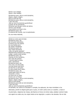 Decía a sus colegas
Marot y San Helaba:
Brindemos pues, ella se reirá donadme,
Alegre, alegre, alegre,
Ella se reirá don dé,
Brindemos pues, ella se reirá donadme,
Y flon flon flon,
¡Ella se reirá muchachota gordinflona!
A pesar de las pamplinas,
Personas que escupe mucho de latino;
Somos unos faroles
Cuyo aceite es el buen vino.
Brindemos pues, etc.
El sistema del mundo, voy le explicárselo:
Es una mesa redonda,
______________________________________________________________________104
Dónde se viene para brindar.
Brindemos pues, etc.
De la buena naturaleza,
El pecho que nos espera
Es una fuente pura
De néctar indulgente.
Brindemos pues, etc.
Hay malos hermanos
¿Hay una gente agriada?
Rápidamente llenemos sus vidrios;
Luego, cuando serán grises.
Brindemos pues, etc.
Gracias al vino caritativo,
Van más ello pensar;
Y pronto bajo la mesa,
Irán a abrazarse.
Brindemos pues, etc.
Uno cree y la otra duda,
Los dos tienen del bono;
El más fino ve allí gota,
El más simple tiene razón.
Brindemos pues, etc.
Usted pasa sobre la tierra,
Jovencita y chico;
La chica con un vaso,
El otro con un frasco.
Brindemos pues, ella se reirá donadme,
Alegre, alegre, alegre,
Ella se reirá donde.
Brindemos pues ella se reirá donadme,
Y flon flon flon,
¡Ella se reirá muchachota gordinflona!
Al estribillo, los vidrios se chocaban a compás, los aplausos, las risas montaban a los
desnudos, pronto la alegría ganó poco a poco, el violín canta como un ruiseñor, y todo el
mundo baila; ¡dejamos las mesas, derribamos el brocs (no tema nada, estaban vacíos!) Cada
uno agarra su cada una, los viejos hasta se les regocijan y vuelan a las abuelas. No es más
 