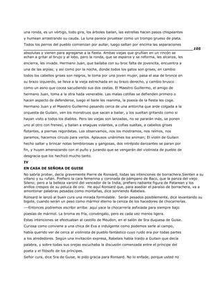 una ronda, es un vértigo, todo gira, los árboles bailan, las estrellas hacen pasos chispeantes
y humean arrastrando su cauda. La luna parece piruetear como un trompo grueso de plata.
Todos los perros del pueblo comienzan por aullar, luego saltan por encima las separaciones
______________________________________________________________________105
absolutas y vienen para agregarse a la fiesta. Ambas viejas que gruñían en un rincón se
echan a gritar al brujo y al lobo, pero la ronda, que se esparce y se reforma, les alcanza, les
encierra, les invade. Hermano Juan, que bailaba con su broc falta de jovencita, encuentra a
una de las arpías; y así como por la noche, donde todos los gatos son grises, en cambio
todos los cabellos grises son negros, le toma por una joven mujer, pasa el asa de bronce en
su brazo izquierdo, se lleva a la vieja estrechada en su brazo derecho, y cambio brusco
como un asno que cocea sacudiendo sus dos cestas. El Maestro Guillermo, el amigo de
hermano Juan, toma a la otra hada venerable. Las malas cotillas se defienden primero o
hacen aspecto de defenderse, luego el baile les reanima, la poesía de la fiesta les coge.
Hermano Juan y el Maestro Guillermo pasando cerca de una antorcha que arde colgada a la
orquesta de Guilain, ven los monstruos que sacan a bailar, y los sueltan gritando como si
hayan visto a todos los diablos. Pero las viejas son lanzadas, no se pararán más, se ponen
uno al otro con frenesí, y bailan a enaguas volantes, a cofias sueltas, a cabellos grises
flotantes, a piernas regordetas. Los observamos, nos los mostramos, nos reímos, nos
paramos, hacemos círculo para verlos. Aplausos unánimes los animan; El violín de Guilain
hecho saltar y brincar notas temblorosas y gangosas, dos intrépido danzantes se paran por
fin, y huyen amenazando con el puño y jurando que se vengarán del violinista de pueblo de
desgracia que los hechizó mucho tanto.
IV
EN CASA DE SEÑORA DE GUISE
No sabría probar, decía gravemente Pierre de Ronsard, todas las intenciones de borrachera.Sienten a su
villano y su rufián. Prefiero la cara femenina y coronada de pámpano de Baco, que la panza del viejo
Sileno; pero a la belleza varonil del vencedor de la India, prefiero radiante figura de Patarean y los
anillos crespos de su peluca de oro. He aquí Ronsard que, para asediar el paraíso de borrachera, va a
amontonar palabras pesadas como montañas, dice sonriendo Rabelais.
Ronsard le lanzó al buen cura una mirada formidable. Serán pesados posiblemente, dice levantando su
bigote, cuando serán un peso como mármol eterno la ceniza de los hacedores de chocarrerías.
---Entonces podremos escribir arriba: aquí yace la chocarrería asfixiada para siempre bajo
poesías de mármol. La broma es fría, convéngalo, pero es cada vez menos ligera.
Estas intenciones se efectuaban al castillo de Meudon, en el salón de Sra duquesa de Guise.
Curiosa como conviene a una chica de Eva e indulgente como podemos serle al campo,
había querido ver de cerca al violinista de pueblo fantástico cuyo ruido era por todas partes
a los alrededores. Según una invitación expresa, Rabelais había traído a Guilain que decía
palabra, y sobre todas sus orejas escuchaba la discusión comenzada entre el príncipe del
poeta y el filósofo de los príncipes.
Señor cura, dice Sra de Guise, le pido gracia para Ronsard. No lo enfade, porque usted no
 