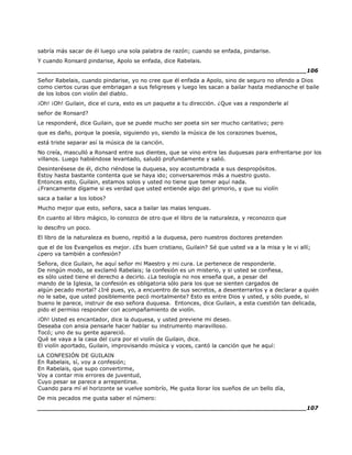 sabría más sacar de él luego una sola palabra de razón; cuando se enfada, pindarise.
Y cuando Ronsard pindarise, Apolo se enfada, dice Rabelais.
______________________________________________________________________106
Señor Rabelais, cuando pindarise, yo no cree que él enfada a Apolo, sino de seguro no ofendo a Dios
como ciertos curas que embriagan a sus feligreses y luego les sacan a bailar hasta medianoche el baile
de los lobos con violín del diablo.
¡Oh! ¡Oh! Guilain, dice el cura, esto es un paquete a tu dirección. ¿Que vas a responderle al
señor de Ronsard?
Le responderé, dice Guilain, que se puede mucho ser poeta sin ser mucho caritativo; pero
que es daño, porque la poesía, siguiendo yo, siendo la música de los corazones buenos,
está triste separar así la música de la canción.
No creía, masculló a Ronsard entre sus dientes, que se vino entre las duquesas para enfrentarse por los
villanos. Luego habiéndose levantado, saludó profundamente y salió.
Desinterésese de él, dicho riéndose la duquesa, soy acostumbrada a sus despropósitos.
Estoy hasta bastante contenta que se haya ido; conversaremos más a nuestro gusto.
Entonces esto, Guilain, estamos solos y usted no tiene que temer aquí nada.
¿Francamente dígame si es verdad que usted entiende algo del grimorio, y que su violín
saca a bailar a los lobos?
Mucho mejor que esto, señora, saca a bailar las malas lenguas.
En cuanto al libro mágico, lo conozco de otro que el libro de la naturaleza, y reconozco que
lo descifro un poco.
El libro de la naturaleza es bueno, repitió a la duquesa, pero nuestros doctores pretenden
que el de los Evangelios es mejor. ¿Es buen cristiano, Guilain? Sé que usted va a la misa y le vi allí;
¿pero va también a confesión?
Señora, dice Guilain, he aquí señor mi Maestro y mi cura. Le pertenece de responderle.
De ningún modo, se exclamó Rabelais; la confesión es un misterio, y si usted se confiesa,
es sólo usted tiene el derecho a decirlo. ¿La teología no nos enseña que, a pesar del
mando de la Iglesia, la confesión es obligatoria sólo para los que se sienten cargados de
algún pecado mortal? ¿Iré pues, yo, a encuentro de sus secretos, a desenterrarlos y a declarar a quién
no le sabe, que usted posiblemente pecó mortalmente? Esto es entre Dios y usted, y sólo puede, si
bueno le parece, instruir de eso señora duquesa. Entonces, dice Guilain, a esta cuestión tan delicada,
pido el permiso responder con acompañamiento de violín.
¡Oh! Usted es encantador, dice la duquesa, y usted previene mi deseo.
Deseaba con ansia pensarle hacer hablar su instrumento maravilloso.
Tocó; uno de su gente apareció.
Qué se vaya a la casa del cura por el violín de Guilain, dice.
El violín aportado, Guilain, improvisando música y voces, cantó la canción que he aquí:
LA CONFESIÓN DE GUILAIN
En Rabelais, sí, voy a confesión;
En Rabelais, que supo convertirme,
Voy a contar mis errores de juventud,
Cuyo pesar se parece a arrepentirse.
Cuando para mí el horizonte se vuelve sombrío, Me gusta llorar los sueños de un bello día,
De mis pecados me gusta saber el número:
______________________________________________________________________107
 