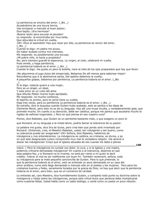 La penitencia es encono del amor. (_Bis _)
Acusándome de una locura tierna,
Veo enrojecer a menudo al buen pastor;
Dice bajito: ¿Era hermosa?
¡Buena razón para excusar al pecador!
Le respondo: la encontraba por muy bella,
Que abjuraba la virtud sin vuelta.
¡Oh! ¡Dice al sacerdote! Hay que rezar por ella, La penitencia es rencor del amor.
(_Bis _)
Cuando le digo: mi padre me acuso,
De haber dudado contra mis intereses.
Me responde: es posiblemente una excusa;
¿Mi pobre niño, lo hacía a propósito?
No; pero siempre guardé la esperanza, La virgen, al cielo, celebrará mi vuelta.
Pues amela, y haga penitencia,
La penitencia todavía es el amor. (_Bis _)
Cuando le digo: me gusta un poco la botella, nace al cielo de los ojos preparados que hay que llorar:
¡No abjuremos el jugo dulce del emparrado, Bebamos De allí menos para saborear mejor!
Recordemos que a la abstinencia santa, Del apetito debemos la vuelta;
A pequeños golpes, bebamos por penitencia, La penitencia todavía es el amor. (_Bis
_)
Si le digo: todavía quiero a una mujer,
Pero es un ángel, un ideal,
Y este amor es un culto del alma
Que difunto Platón mismo hubo aprobado.
Me responde: no mucha confianza,
El espíritu es pronto, pero la carne tiene su vuelta;
Diga tres veces, para su penitencia La penitencia todavía es el amor. (_Bis _)
Es extraño, dice la duquesa cuando Guilain hubo acabado, esto se parece a las ideas de
Clemente Marot, pero esto no es de su lenguaje. Hay allí una musa inculta, y verdaderamente gala, que
promete mucho. En cuanto a su devoción, debe ser católica; porque me parece que asustaría mucho la
rigidez de señores hugonotes. ¿ Pero en qué piensa en eso nuestro cura?
Pienso, dice Rabelais, que Guilain es un penitente bastante malo, y que exagera un poco lo
que Ronsard, en su lenguaje a la mitad latino, podría llamar la tolerancia de su pastor.
La palabra me gusta, dice Sra de Guise, pero crea bien que jamás será inventado por
Ronsard. ¿Entonces, cree, el Maestro Rabelais, usted, tan indulgente y tan bueno, como
su tolerancia pueda ser exagerada? ¡Oh! Señora, dice Rabelais, hablemos de
indulgencia y nos entenderemos. La indulgencia es católica, es cristiana, es divina, y es
en qué este desgraciado Lutero comprendió muy mal la verdadera religión. ¡Se atrevió a
atacar las indulgencias! Creyó que la Iglesia abusaba de eso cuando los daba a plenas
______________________________________________________________________108
mano. ¿ Pero la indulgencia no cumple con dolor, lo cura, y si la Iglesia y una madre,
podemos criticarle demasiada indulgencia? En cuanto a la tolerancia, dejemos en paz
esta palabra fea, y si Ronsard no lo inventa, no será por cierto a mí quien le daré
crédito. Tolerar el mal es ser indiferente con buen fin. También reclamaré, señora, toda
su indulgencia para la mala pequeña cancioncilla de Guilain. Para lo que pretende, lo
que la penitencia todavía es el amor, esto se entiende un poco demasiado en su casa del
amor profano, como esto llega demasiado a menudo sólo en el poetas y las mujeres. Pero para los
cristianos buenos y fieles, seriamente tocados por la gracia de Dios, no hay que decir que la penitencia
todavía es el amor, pero bien, que es un comienzo de caridad.
Lo entiendo así, caro Maestro, dice humildemente Guilain, y comparto todo punto su doctrina sobre la
indulgencia y hasta sobre las indulgencias, porque esta virtud dulce que perdona debe multiplicarse
como nuestras faltas. Usted habla como un sabio teólogo, y canté como un poeta un poco retozón.
 