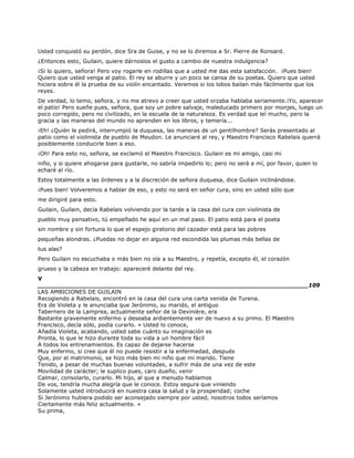 Usted conquistó su perdón, dice Sra de Guise, y no se lo diremos a Sr. Pierre de Ronsard.
¿Entonces esto, Guilain, quiere dárnoslos el gusto a cambio de nuestra indulgencia?
¡Si lo quiero, señora! Pero voy rogarle en rodillas que a usted me das esta satisfacción. ¡Pues bien!
Quiero que usted venga al patio. El rey se aburre y un poco se cansa de su poetas. Quiero que usted
hiciera sobre él la prueba de su violín encantado. Veremos si los lobos bailan más fácilmente que los
reyes.
De verdad, lo temo, señora, y no me atrevo a creer que usted orzaba hablaba seriamente.¡Yo, aparecer
el patio! Pero sueñe pues, señora, que soy un pobre salvaje, maleducado primero por monjes, luego un
poco corregido, pero no civilizado, en la escuela de la naturaleza. Es verdad que leí mucho, pero la
gracia y las maneras del mundo no aprenden en los libros, y temería...
¡Eh! ¿Quién le pedirá, interrumpió la duquesa, las maneras de un gentilhombre? Serás presentado al
patio como el violinista de pueblo de Meudon. Le anunciaré al rey, y Maestro Francisco Rabelais querrá
posiblemente conducirle bien a eso.
¡Oh! Para esto no, señora, se exclamó el Maestro Francisco. Guilain es mi amigo, casi mi
niño, y si quiere ahogarse para gustarle, no sabría impedirlo lo; pero no será a mí, por favor, quien lo
echaré al río.
Estoy totalmente a las órdenes y a la discreción de señora duquesa, dice Guilain inclinándose.
¡Pues bien! Volveremos a hablar de eso, y esto no será en señor cura, sino en usted sólo que
me dirigiré para esto.
Guilain, Guilain, decía Rabelais volviendo por la tarde a la casa del cura con violinista de
pueblo muy pensativo, tú empeñado he aquí en un mal paso. El patio está para el poeta
sin nombre y sin fortuna lo que el espejo giratorio del cazador está para las pobres
pequeñas alondras. ¿Puedas no dejar en alguna red escondida las plumas más bellas de
tus alas?
Pero Guilain no escuchaba o más bien no oía a su Maestro, y repetía, excepto él, el corazón
grueso y la cabeza en trabajo: apareceré delante del rey.
V
______________________________________________________________________109
LAS AMBICIONES DE GUILAIN
Recogiendo a Rabelais, encontró en la casa del cura una carta venida de Turena.
Era de Violeta y le anunciaba que Jerónimo, su marido, el antiguo
Tabernero de la Lamprea, actualmente señor de la Devinière, era
Bastante gravemente enfermo y deseaba ardientemente ver de nuevo a su primo. El Maestro
Francisco, decía sólo, podía curarlo. « Usted lo conoce,
Añadía Violeta, acabando, usted sabe cuánto su imaginación es
Pronta, lo que le hizo durante toda su vida a un hombre fácil
A todos los entrenamientos. Es capaz de dejarse hacerse
Muy enfermo, si cree que él no puede resistir a la enfermedad, después
Que, por el matrimonio, se hizo más bien mi niño que mi marido. Tiene
Tenido, a pesar de muchas buenas voluntades, a sufrir más de una vez de este
Movilidad de carácter; le suplico pues, caro dueño, venir
Calmar, consolarlo, curarlo. Mi hijo, al que a menudo hablamos
De vos, tendría mucha alegría que le conoce. Estoy segura que viniendo
Solamente usted introducirá en nuestra casa la salud y la prosperidad; coche
Si Jerónimo hubiera podido ser aconsejado siempre por usted, nosotros todos seríamos
Ciertamente más feliz actualmente. »
Su prima,
 