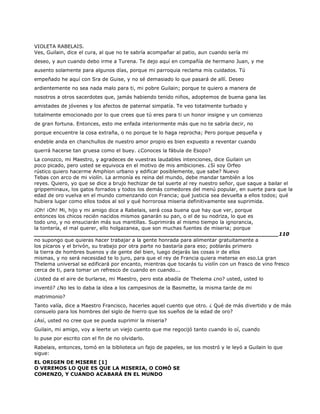 VIOLETA RABELAIS.
Ves, Guilain, dice el cura, al que no te sabría acompañar al patio, aun cuando sería mi
deseo, y aun cuando debo irme a Turena. Te dejo aquí en compañía de hermano Juan, y me
ausento solamente para algunos días, porque mi parroquia reclama mis cuidados. Tú
empeñado he aquí con Sra de Guise, y no sé demasiado lo que pasará de allí. Deseo
ardientemente no sea nada malo para ti, mi pobre Guilain; porque te quiero a manera de
nosotros a otros sacerdotes que, jamás habiendo tenido niños, adoptemos de buena gana las
amistades de jóvenes y los afectos de paternal simpatía. Te veo totalmente turbado y
totalmente emocionado por lo que crees que tú eres para ti un honor insigne y un comienzo
de gran fortuna. Entonces, esto me enfada interiormente más que no te sabría decir, no
porque encuentre la cosa extraña, o no porque te lo haga reprocha; Pero porque pequeña y
endeble anda en chanchullos de nuestro amor propio es bien expuesto a reventar cuando
querrá hacerse tan gruesa como el buey. ¿Conoces la fábula de Esopo?
La conozco, mi Maestro, y agradeces de vuestras laudables intenciones, dice Guilain un
poco picado, pero usted se equivoca en el motivo de mis ambiciones. ¿Si soy Orfeo
rústico quiero hacerme Amphion urbano y edificar posiblemente, que sabe? Nuevo
Tebas con arco de mi violín. La armonía es reina del mundo, debe mandar también a los
reyes. Quiero, yo que se dice a brujo hechizar de tal suerte al rey nuestro señor, que saque a bailar el
grippeminaux, los gatos forrados y todos los demás comedores del menú popular, en suerte para que la
edad de oro vuelva en el mundo comenzando con Francia; qué justicia sea devuelta a ellos todos; qué
hubiera lugar como ellos todos al sol y qué horrorosa miseria definitivamente sea suprimida.
¡Oh! ¡Oh! Mi, hijo y mi amigo dice a Rabelais, será cosa buena que hay que ver, porque
entonces los chicos recién nacidos mismos ganarán su pan, o el de su nodriza, lo que es
todo uno, y no ensuciarán más sus mantillas. Suprimirás al mismo tiempo la ignorancia,
la tontería, el mal querer, ello holgazanea, que son muchas fuentes de miseria; porque
______________________________________________________________________110
no supongo que quieras hacer trabajar a la gente honrada para alimentar gratuitamente a
los pícaros y el brivón, su trabajo por otra parte no bastaría para eso; poblarás primero
la tierra de hombres buenos y de gente del bien, luego dejarás las cosas ir de ellos
mismas, y no será necesidad te lo juro, para que el rey de Francia quiera meterse en eso.La gran
Thelema universal se edificará por encanto, mientras que tocarás tu violín con un frasco de vino fresco
cerca de ti, para tomar un refresco de cuando en cuando...
¿Usted da el aire de burlarse, mi Maestro, pero esta abadía de Thelema ¿no? usted, usted lo
inventó? ¿No les lo daba la idea a los campesinos de la Basmette, la misma tarde de mi
matrimonio?
Tanto valía, dice a Maestro Francisco, hacerles aquel cuento que otro. ¿ Qué de más divertido y de más
consuelo para los hombres del siglo de hierro que los sueños de la edad de oro?
¿Así, usted no cree que se pueda suprimir la miseria?
Guilain, mi amigo, voy a leerte un viejo cuento que me regocijó tanto cuando lo oí, cuando
lo puse por escrito con el fin de no olvidarlo.
Rabelais, entonces, tomó en la biblioteca un fajo de papeles, se los mostró y le leyó a Guilain lo que
sigue:
EL ORIGEN DE MISERE [1]
O VEREMOS LO QUE ES QUE LA MISERIA, O COMÓ SE
COMENZO, Y CUANDO ACABARÁ EN EL MUNDO
 
