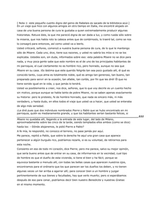 [ Nota 1: este pequeño cuento digno del genio de Rabelais es sacado de la biblioteca azul.]
En un viaje que hice con algunos amigos en otro tiempo en Italia, me encontré alojado en
casa de una buena persona de cura le gustaba a quien extremadamente producir algunas
historietas. Retuve éste, la que me pareció digna de ser dada a luz, y como rueda sólo sobre
la miseria, que nos había roto la cabeza antes que de contárnoslo, lo traeré tal, como se nos
lo consagró para entonces, así como usted va a leerlo.
Usted criticará, señores, comenzó a nuestra buena persona de cura, de lo que le mantengo
sólo de Misere. Cada uno, dice, tiene sus razones, y usted no sabría los míos si no se los
explicaba. Ustedes son, sin duda, informados sobre eso: esta palabra Misere no se dice para
nada, y muy poca gente sabe que este nombre es el de uno de los principales habitantes de
mi parroquia, el cual ciertamente no es hombre rico, pero honrado, aunque no sea que
Misere en su casa. ¡Es lástima que este querido feligrés tan sea poco gustado allí, él qué es
conocido tanto, cuya alma es totalmente noble, qué es amigo tan generoso, tan bueno, tan
preparado para servir en la ocasión, tan afable, tan cortés, por fin que les diré! Él que no
tiene sonido igual en la vida, y que jamás lo tendrá.
Usted va posiblemente a creer, nos dice, señores, que lo que voy decirle es un cuento hecho
sin motivo, porque aunque se habla tanto de pobre Misere, no se saben apenas exactamente
su historia: pero le protesto, fe de hombre honrado, que nada es sincero más, ni más
verdadero, y hasta dudo, en ellos todos el viaje que usted va a hacer, que usted se enteraba
de algo más seriedad.
¿Le diré pues que dos individuos nombrados Pierre y Pablo que se hubo encontrado en mi
parroquia, quién es medianamente grande, y que los habitantes serían bastante felices, si
______________________________________________________________________111
Misere no quedaba allí, llegando a la entrada de este lugar, del lado de Milano,
aproximadamente sobre las cinco de la tarde, siendo templados ellos ambos (como se dice)
hasta los: - Dónde alojaremos, le pidió Pierre a Pablo?
A fe mía, le respondió, no conozco el terreno, no pase jamás por aquí.
Me parece, repitió a Pablo, que sobre la derecha he aquí una gran casa que aparece
pertenecer a algún burgués rico, podríamos rezarle, si es su voluntad, de retirarnos para
esta noche.
Consiento en eso de todo mi corazón, dice Pierre; pero me parece, salvo su mejor opinión,
que sería bueno antes que de entrar en su casa, de informarnos en la vecindad, cual tipo
de hombre es que el dueño de esta vivienda, si tiene el bien y ha fácil; porque se
equivoca bastante a menudo allí, con todas las bellas casas que aparecen nuestros ojos,
encontramos para el ordinario que los que parecen ser los dueños los deben, y no tienen
algunas veces un liar arriba a agarrar allí; para conocer bien a un hombre y juzgar
pertinentemente de sus bienes y facultades, hay que verlo muerto; pero si esperábamos
después de eso para cenar, podríamos decir bien nuestro Benedicite y nuestras Gratias
en el mismo momento.
 