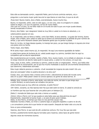 Esto sólo es demasiado común, respondió Pablo, pero la lluvia continúa siempre, voy a
preguntar a una buena mujer quién lava de la ropa blanca en este foso, lo que es de allí.
¡Pues bien! Buena madre, dice a Pablo, acercándosele, llueve mucho hoy.
Bueno, le respondió, señor, esto es sólo agua, y si era vino, esto no arreglaría mi colada.
Usted es alegre, a lo que me aparece, se fue de nuevo Pablo.
¿Por qué no? Le dice, no me falta nada en el mundo de todo lo que una mujer puede desear,
siendo exceptuado el dinero.
Dinero, dice Pablo: ¡por desgracia! Usted es muy feliz si usted no lo tiene en absoluto, y si
usted pudiera pasarse sin eso.
Sí, le respondió, esto se llama a hablar, como San Pablo, la boca abierta. Le gusta dar broma, buena
mujer, dice a Pablo; pero usted no sabe que el dinero es ordinariamente la pérdida de gran número de
almas, y que sería necesario desear para bastante gente que no jamás lo posea.
Para mí, le dice, no hago deseos iguales, lo manejo tan poco, ya que tengo tiempo ni siquiera de mirar
una pieza como es hecha.
Tanto mejor, dice Pablo.
Mi fe tanto mejor usted mismo (a), le respondió. He aquí una manera agradable de hablar:
si usted tiene ganas de burlarse de mí, usted puede seguir su camino, también bien he aquí su
compañero que se aburre esperándole.
Nos recalentaremos por la tarde, repitió a Pablo. Pero, buena madre, no le enfade en absoluto, le ruego,
no tengo intención de decirle nada quién le cause pena, y usted no me conoce, a lo que veo.
Vaya, vaya, le dice, señor, continúes su camino, usted es sólo un engatusador. Pierre, que había oído
una parte de la conversación, por el que fue mucho molestado a causa de una tormenta extraordinaria
que sobrevino, habiéndose acercado:
Esta mujer debería ponerse a cubierto. ¿Cuál necesidad de mojarse de este modo? ¿Es una
obra tan prensada? ¿Esto no podría devolver a la otra vez?
Coraje, dice, uno razona más o menos como el otro: ¿devolvemos la tarea del mundo como
esto en su país? ¡Mala peste! Usted no conoce apenas a la gente de estos barrios. Si
______________________________________________________________________112
faltaba, dice, mirando a Pierre, esta tarde, una cofia de noche, de todo lo que tengo aquí
a señor Richard, no sería buena ser echada a los perros.
¿Este hombre pues es muy difícil de contentar, le pidió Pierre?
¡Oh! Señor, exclamó, es más leproso bien feo que esté sobre la tierra. Si usted lo conocía es
un hombre que hay que hacerse dar una paliza para un baïoque [2].
[Nota 2: moneda de Italia que vale más o menos un sueldo]
¡Cómo! ¿Dice a Pierre ¿no? el que queda en esta bella casa que descubrimos de aquí?
Exactamente, respondió la buena mujer, y es para él para quien trabajo.
Adiós, le dice Pierre, el tiempo que hace no nos permite causar más.
Habiendo reunido a Pablo, se miran a cubierto bajo un pequeño tejadillo a cuatro no de ahí,
y se consultaron juntos de lo que harían en esta ocasión. Después de haber sido a la una de
hora un poco embarazados:
Veamos, dice Pierre, lo que será de allí; probemos ventura. Por muy feo que sea este
hombre, posiblemente tendrá alguna honradez para nosotros; estos tipos de gente tienen
algunas veces de momentos buenos.
 