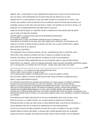 Sígame, dice, y marchemos un poco rápidamente, porque hay un buen trozo de camino que
hay que hacer; hará ciertamente por la noche antes de que estemos en la casa.
Llegaron por fin, y este caritativo mujer que había chocado en la puerta de su vecino, muy
tuvieron que esperar mucho tiempo para que sea abierta, porque la buena persona estuvo ya
acostada, aunque no sea más a las seis horas y media. ¿Se levantó a la voz de su vecina, y le
preguntó muy complacientemente qué había para su servicio?
Usted se me dará el gusto, le respondió, de dar a acostarme en dos pobres tipos de gente
que no sabe cual lado dar la cabeza.
¿Dónde están? Le pidió la buena persona levantándose prontamente.
En su puerta, respondió.
A la buena hora, le dice, enciéndame solamente poco mi lámpara, le ruego.
Teniendo la luz entraron en la casa; pero todo estaba allí en desorden, no conocíamos allí
nada en el mundo. El dueño de esta vivienda vivía sólo. Era un gran hombre flaco y pálido,
quien parecía salir de un sepulcro.
Dios sea aquí, dice Pierre.
¡Por desgracia! Dice a la buena persona, así sea: necesitaríamos bien su bendición, para
darse tiene cena, porque le protesto que hay ni siquiera un pedazo de pan aquí.
Importa, dice Pierre, con tal que seamos a cubierto, es todo lo que deseamos.
La vecina que bien había sospechado que no se encontraría nada en casa de pobre Misere,
había salido muy despacio, volvió en seguida aportando cuatro gruesas pescadillas totalmente asadas,
con un grueso pan y un cántaro de vino de Suze. Vengo, dice, para cenar con usted.
______________________________________________________________________114
Pez, dice Pierre: ¡ oh, nosotros he aquí admirablemente bien!
¿Cómo, señor, dice la vecina, le gusta el pez?
¡Si me gusta el pez! Repitió, me debe gustar bien, ya que mi padre lo vendía.
Soy muy feliz, repitió a la vecina, siendo esto de este modo, de tener un papelucho de su
gusto, y que pueda dársele el gusto.
La confusión se encontró muy grande para sentarse a la mesa, porque no había en absoluto;
la buena vecina fue de allí buscar uno, por fin comimos; y así como es carne sólo de
apetito, los peces estuvieron encontrados admirablemente buenos; hubo sólo un dueño de la
casa que no pudo participar de allí. No había sin embargo cenado, aunque esté acostado
cuando esta compañía había llegado a su casa; pero le había pasado una pequeña aventura
la tarde que lo había devuelto de humor muy-malo; también sólo contó sus penas, sus dolores y sus
aflicciones durante toda la comida, a la que ambos viajeros fueron muy sensibles, y olvidaron nada para
su consuelo.
El accidente que le había sobrevenido no era muy considerable; pero como se dice, no es
difícil de arruinar a un pobre hombre. En su patio, donde se podía entrar fácilmente,
teniendo allí sólo un seto que salta, tenía un peral bastante bello, cuyo fruto era excelente, y
el que abastecía sólo casi la mitad de la subsistencia de esta buena persona.
Uno de sus vecinos que había acechado el cuarto de ora que no estaba en la casa, le había
quitado todas sus peras más bellas, si aunque esto lo había apenado tanto por la pérdida
gruesa que esto le causaba, que después de haber jurado contra el ladrón, era de despecho
 