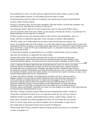 ido a acostarse sin cenar. Sin esta aventura, todavía corría el mismo riesgo, ya que en cada
día no había podido encontrar un solo pedazo de pan por toda la ciudad.
Ciertamente tenía razón de haber de la inquietud, hay muchos otros los que se entristecerían
a menos. Pablo mirando a Pierre:
He aquí un hombre le dice, que me hace compasión; tiene del mérito y el alma bien colocada, muy
miserable que es, hace falta que recemos el cielo por él.
¡Por desgracia! Señor, usted se me dará el gusto bien: para mí, dice bueno Misere, parece
que mis oraciones tienen bien poco crédito, ya que aunque a menudo las renuevo, no puedo salir del
estado lastimoso al cual usted me ve reducido.
El Señor prueba una vez a las personas justas, le dice a Pierre, interrumpiéndole; ¿pero, mi
amigo, continuó, si usted tenía algo pedir a Dios, de quién se trataría? ¿Que desearía?
¡Oh! Dice, señor, en la cólera donde me encuentro contra los bribones que robaron mis
peras, no le pediría nada otra cosa al Señor, si no: Que ellos todos los que subirían sobre mi peral ello
cosechasen mientras me guste, y no puedan jamás bajar que por mi voluntad. He aquí limitarse a poca
cosa, dice Pierre: ¿ pero por fin esto le contentará pues? Sí, respondió la buena persona, más que
todos bienes del mundo.
Tu deseo será cumplido, le respondió Pierre y si el Señor a menudo hace, como es verdad,
algo para sus servidores, lo rogaremos de nuestro mejor.
Durante cada noche, Pierre y Pablo efectivamente se miran en oraciones; porque para
hablar de acostarse, pobre Misere tenía sólo una sola bota de paja que quiso cederles, pero
que absolutamente negaron, no queriendo dormir fuera de casa su huésped. Al haber venido
______________________________________________________________________115
el día, y después de haberle dado todo tipo de bendiciones así como a la vecina, que había
usado de eso tan honestamente con ellos, se fueron de este lugar triste, y dijeron a Misere,
que esperaban que su petición fuera otorgada; que desde ahora en adelante nadie tocaría a
sus peras que a buenos estandartes, que podía atrevidamente salir; que si durante su ausencia alguien
era bastante intrépido que de subir sobre el árbol, le encontraría allí cuando volvería a su casa, y que
siempre podría bajarse sólo de su consentimiento.
Lo deseo, dice Misere riéndose. Era posiblemente la primera vez de su vida que esto le
llegaba; también creía que Pierre le había hablado de este modo sólo para burlarse de él
y de la sencillez que había tenido hacer un deseo tan extravagante. Por fin al haberse
ido ambos viajeros, pasó de allí de muy distinto modo que había pensado en él, y no
tardó en percibírselo; porque el mismo ladrón que se había llevado sus peras más bellas,
habiendo vuelto el mismo día en el tiempo que el otro había ido a un cruchée de agua a
la fuente, estuvo sorprendido, volviendo a su casa, con verlo posado en su árbol, y que hacía toda tipo
de esfuerzos para desembarazarse de eso.
¡Oh! Raro, le tengo, comenzó a decirle Misere de tono completamente alegre. ¡¡Cielos! él
mismo dice, cual gente vino para vivir en mi casa esta noche! Oh, por una vez, continuó
hablando siempre a su ladrón, usted tendrá todo el tiempo, nuestro amigo, recoger mis
peras; pero le protesto que usted los pagará caro bien, por el tormento que voy hacerle
sufrir. En primer lugar, quiero que toda la ciudad le vea en este estado, y luego haré un
buen fuego bajo mi peral para fumarle como un jamón de Maguncia.
¡Misericordia! Señor Misere, exclamó el ladrón de peras, perdón para esta vez, lo devolveré
mi vida, le protesto a él.
 