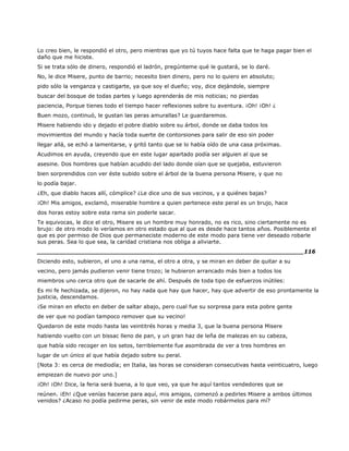 Lo creo bien, le respondió el otro, pero mientras que yo tú tuyos hace falta que te haga pagar bien el
daño que me hiciste.
Si se trata sólo de dinero, respondió el ladrón, pregúnteme qué le gustará, se lo daré.
No, le dice Misere, punto de barrio; necesito bien dinero, pero no lo quiero en absoluto;
pido sólo la venganza y castigarte, ya que soy el dueño; voy, dice dejándole, siempre
buscar del bosque de todas partes y luego aprenderás de mis noticias; no pierdas
paciencia, Porque tienes todo el tiempo hacer reflexiones sobre tu aventura. ¡Oh! ¡Oh! ¿
Buen mozo, continuó, le gustan las peras amurallas? Le guardaremos.
Misere habiendo ido y dejado el pobre diablo sobre su árbol, donde se daba todos los
movimientos del mundo y hacía toda suerte de contorsiones para salir de eso sin poder
llegar allá, se echó a lamentarse, y gritó tanto que se lo había oído de una casa próximas.
Acudimos en ayuda, creyendo que en este lugar apartado podía ser alguien al que se
asesine. Dos hombres que habían acudido del lado donde oían que se quejaba, estuvieron
bien sorprendidos con ver éste subido sobre el árbol de la buena persona Misere, y que no
lo podía bajar.
¿Eh, que diablo haces allí, cómplice? ¿Le dice uno de sus vecinos, y a quiénes bajas?
¡Oh! Mis amigos, exclamó, miserable hombre a quien pertenece este peral es un brujo, hace
dos horas estoy sobre esta rama sin poderle sacar.
Te equivocas, le dice el otro, Misere es un hombre muy honrado, no es rico, sino ciertamente no es
brujo: de otro modo lo veríamos en otro estado que al que es desde hace tantos años. Posiblemente el
que es por permiso de Dios que permaneciste moderno de este modo para tiene ver deseado robarle
sus peras. Sea lo que sea, la caridad cristiana nos obliga a aliviarte.
______________________________________________________________________116
Diciendo esto, subieron, el uno a una rama, el otro a otra, y se miran en deber de quitar a su
vecino, pero jamás pudieron venir tiene trozo; le hubieron arrancado más bien a todos los
miembros uno cerca otro que de sacarle de ahí. Después de toda tipo de esfuerzos inútiles:
Es mi fe hechizada, se dijeron, no hay nada que hay que hacer, hay que advertir de eso prontamente la
justicia, descendamos.
¡Se miran en efecto en deber de saltar abajo, pero cual fue su sorpresa para esta pobre gente
de ver que no podían tampoco remover que su vecino!
Quedaron de este modo hasta las veintitrés horas y media 3, que la buena persona Misere
habiendo vuelto con un bissac lleno de pan, y un gran haz de leña de malezas en su cabeza,
que había sido recoger en los setos, terriblemente fue asombrada de ver a tres hombres en
lugar de un único al que había dejado sobre su peral.
[Nota 3: es cerca de mediodía; en Italia, las horas se consideran consecutivas hasta veinticuatro, luego
empiezan de nuevo por uno.]
¡Oh! ¡Oh! Dice, la feria será buena, a lo que veo, ya que he aquí tantos vendedores que se
reúnen. ¡Eh! ¿Que venías hacerse para aquí, mis amigos, comenzó a pedirles Misere a ambos últimos
venidos? ¿Acaso no podía pedirme peras, sin venir de este modo robármelos para mí?
 