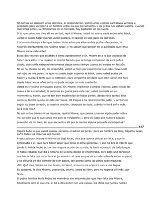 No somos en absoluto unos ladrones, le respondieron, somos unos vecinos caritativos venidos a
propósito para socorrer a un hombre entre los que los lamentos y los gritos nos daban lástima; cuando
queremos peras, lo compramos en el mercado, hay bastante sin los suyos.
Si lo que usted me dice allí es verdad, repitió Misere, usted no valora nada sobre este árbol,
usted lo puede bajar cuando usted gustará, el castigo es sólo para los ladrones.
Y al mismo tiempo a los que habían dicho ellos que ellos ambos podían descender, lo
hicieron prontamente sin hacerse rogar, y no sabían que pensar en la autoridad que tenía
Misere sobre este árbol.
Estos dos vecinos que estaban a tierra agradecieron a Sr. Misere de a lo que acababa de
hacer para ellos, y lo rogaron al mismo tiempo que se tenga compasión de este pobre
diablo, que sufría extraordinariamente desde tanto tiempo cuanto así estaba en facción.
No se ha librado de allí, les respondió, usted ve bien por experiencia que está convencido
del robo de mis peras, ya que no puede bajar superior el árbol, como usted acaba de
hacer; y quedará tanto que lo ordenaré, para vengarme del daño que este ladrón me hizo
desde hace tantos años como no pude recoger un solo cuarterón.
Usted es cristiano demasiado bueno, Sr. Misere, repitieron a ambos vecinos, para incitar las
cosas a tal extremidad; le pedimos su gracia para esta vez; usted perdería en un
momento su honor, que es tan bien establecido de todas partes, desde hace tantos años
como su familia queda en esta parroquia; dé tregua a su resentimiento justo, y perdónele
según su buen corazón, a nuestra oración; ¿después de todo, cuándo lo hará sufrir más,
será más rico?
No son ni los bienes ni las riquezas, repitió Misere, que jamás tuvieron algún poder sobre
mí: sé bien que lo que usted me dice es verdadero; ¿ pero es justo que hubiera sacado
provecho de mi bien, sin que encuentre allí por lo menos alguna pequeña recompensa?
______________________________________________________________________117
Pagaré todo lo que usted querrá, exclamó el ladrón de peras; pero en nombre de Dios, hágame bajar,
sufro todas las miserias del mundo.
A esta palabra, Misere él mismo se dejó tocar, dice que quería olvidar su falta, y que le
perdonaba a él; que para hacer saber que tenía el alma generosa, y que no era el interés que
jamás lo había hecho actuar en ninguna acción de su vida, le hacía obsequio de todo lo que
le había robado; que iba a librarlo de la pena donde se encontraba, pero bajo una condición
que hacía falta que recordara el juramento: el caso es que de su vida volvería sobre su peral,
y se alejaría de eso siempre de cien pasos, tan pronto como las peras sean maduras.
¡Oh! Qué cien diablos se me lleven, exclamó, si nunca me acerco a eso a una legua.
Es bastante, le dice Misere; descienda, vecino, usted es libre; pero no regrese allí más, por
favor.
El pobre hombre tenía todos los miembros tan entumecidos que hizo falta que Misere,
totalmente roto el que era, el ha a descender con una escala, los otros que jamás habían
 