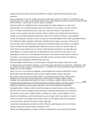 querido acercarse al árbol, tanto se le referían de respeto, todavía temiendo alguna nueva
aventura.
Ésta sin embargo no fue tan secreta, hizo tanto ruido como cada uno lo razonó a su fantasía.Lo que
hubo siempre muy cierto, es que desde aquel tiempo, nadie jamás se atrevió a acercar al peral del buen
hombre Misere, y que él sólo lo hace la cosecha completa.
El pobre hombre se consideraba bien recompensado por haber alojado en su casa a dos
desconocidos, que le habían proporcionado una ventaja por muy grande. Hay que convenir
que en el fondo se trate de bien poca cosa; pero cuando se obtiene lo que desea en el
mundo, esto se puede contar para muchos. Misere, contento de su destino tal como ella era,
hundía su vida siempre bastante pobremente; pero tenía el espíritu contento, ya que gozaba
en paz de la pequeña renta de su peral, y el que era qué había podido limitar toda su pequeña fortuna.
Sin embargo la edad lo ganaba, siendo bien alejado de tener todos sus gustos, sufría mucho
más que otro; pero al haberse ido su paciencia la maestra de todas sus acciones, una alegría
cierta y secreta de verse absolutamente dueño de su peral, le hacía las veces de todo. Un
cierto día en el que pensaba en eso menos, siendo bastante tranquilo en su pequeña casa,
pensó llamar a su puerta, nada que fue asombrado tan poco de recibir esta visita, la cual
esperaba bien; pero que no consideraba tan próximo: era la Muerte quien hacía su ronda en
el mundo, y que venía anunciarle que se acercaba su hora: que iba a librarlo de todas las
desgracias que acompañan ordinariamente esta vida.
Sea bienvenida, le dice Misere, sin emocionarse, mirándole de una gran sangre fría y como
un hombre que no le temía en absoluto, no teniendo nada malo sobre su conciencia, y habiendo vivido
en hombre honrado, aunque muy pobremente. La Muerte fue muy-sorprendida de verlo sostener su
llegada con mucha intrepidez.
¡Qué! ¿Le dice, no me temes en absoluto, yo que asusta de una sola mirada todo lo que él
allí de haber sido más poderoso sobre la tierra, desde el pastor hasta el monarca?
No, le dice, usted no me hace ningún miedo: ¿y cuál placer tengo en esta vida? ¿Cuáles
empeños me ve allí para no salir de eso con mucho gusto? No tengo mujer ni niños
(siempre tuve bastantes otros dolores sin ésos); no tengo un pulgar valiente de tierra,
______________________________________________________________________118
excepto esta pequeña choza y mi peral que sólo es mi padre nutricio, por estos bellos
frutos que usted ve que me produce cada año, y por los que todavía es totalmente
encargado ahora. Si algo en este mundo fuera capaz de causarme pena, no lo tendría en
absoluto de otro que un atadero cierto que tengo a este árbol desde hace varios años que
me alimenta; pero como es debido tomar su partido con usted, y que la réplica no es en
absoluto de temporada, cuando usted quiere que se le siga; todo lo que deseo y lo que le
ruego que usted me concedas antes de que muera, es que todavía como en su presencia
una de mis peras; después de eso no le pido nada más.
La petición es demasiado razonable él, dicha la Muerte, para negarte a ella; va tú mismo
escoger la pera que quieres comer, consiento en eso.
Misere que había pasado por su patio, la Muerte el siguiente de cerca, giró mucho tiempo
 