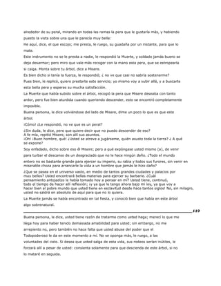 alrededor de su peral, mirando en todas las ramas la pera que le gustaría más, y habiendo
puesto la vista sobre una que le parecía muy bella:
He aquí, dice, el que escojo; me presta, le ruego, su guadaña por un instante, para que lo
mate.
Este instrumento no se le presta a nadie, le respondió la Muerte, y soldado jamás bueno se
deja desarmar; pero miro que vale más recoger con la mano esta pera, que se estropearía
si caiga. Monta sobre tu árbol, dice a Misere.
Es bien dicho si tenía la fuerza, le respondió; ¿ no ve que casi no sabría sostenerme?
Pues bien, le replicó, quiero prestarte este servicio; yo mismo voy a subir allá, y a buscarte
esta bella pera y esperas su mucha satisfacción.
La Muerte que había subido sobre el árbol, recogió la pera que Misere deseaba con tanto
ardor, pero fue bien aturdida cuando queriendo descender, esto se encontró completamente
imposible.
Buena persona, le dice volviéndose del lado de Misere, dime un poco lo que es que este
árbol.
¡Cómo! ¿Le respondió, no ve que es un peral?
¿Sin duda, le dice, pero que quiere decir que no puedo descender de eso?
A fe mía, repitió Misere, son allí sus asuntos.
¡Oh! ¡Buen hombre, qué! ¿Usted se atreve a jugárseme, quién asusto toda la tierra? ¿ A qué
se expone?
Soy enfadado, dicho sobre eso él Misere; pero a qué expóngase usted mismo (a), de venir
para turbar el descanso de un desgraciado que no le hace ningún daño. ¿Todo el mundo
entero no es bastante grande para ejercer su imperio, su rabia y todos sus furores, sin venir en
miserable choza para arrancarle la vida a un hombre que jamás le hizo daño?
¿Que se pasea en el universo vasto, en medio de tantos grandes ciudades y palacios por
muy bellos? Usted encontrará bellas materias para ejercer su barbarie. ¿Cuál
pensamiento antojadizo le había tomado hoy a pensar en mí? Usted tiene, continuó,
todo el tiempo de hacer allí reflexión; ¡y ya que le tengo ahora bajo mi ley, ya que voy a
hacer bien al pobre mundo que usted tiene en esclavitud desde hace tantos siglos! No, sin milagro,
usted no saldrá en absoluto de aquí para que no lo quiera.
La Muerte jamás se había encontrado en tal fiesta, y conoció bien que había en este árbol
algo sobrenatural.
______________________________________________________________________119
Buena persona, le dice, usted tiene razón de tratarme como usted haga; merecí lo que me
llega hoy para haber tenido demasiada amabilidad para usted; sin embargo, no me
arrepiento no, pero también no hace falta que usted abuse del poder que el
Todopoderoso le da en este momento a mí. No se oponga más, le ruego, a las
voluntades del cielo. Si desea que usted salga de esta vida, sus rodeos serían inútiles, le
forzará allí a pesar de usted: consienta solamente para que descienda de este árbol, si no
lo mataré en seguida.
 
