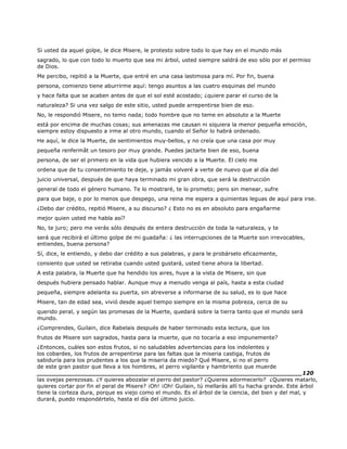 Si usted da aquel golpe, le dice Misere, le protesto sobre todo lo que hay en el mundo más
sagrado, lo que con todo lo muerto que sea mi árbol, usted siempre saldrá de eso sólo por el permiso
de Dios.
Me percibo, repitió a la Muerte, que entré en una casa lastimosa para mí. Por fin, buena
persona, comienzo tiene aburrirme aquí: tengo asuntos a las cuatro esquinas del mundo
y hace falta que se acaben antes de que el sol esté acostado; ¿quiere parar el curso de la
naturaleza? Si una vez salgo de este sitio, usted puede arrepentirse bien de eso.
No, le respondió Misere, no temo nada; todo hombre que no teme en absoluto a la Muerte
está por encima de muchas cosas; sus amenazas me causan ni siquiera la menor pequeña emoción,
siempre estoy dispuesto a irme al otro mundo, cuando el Señor lo habrá ordenado.
He aquí, le dice la Muerte, de sentimientos muy-bellos, y no creía que una casa por muy
pequeña renfermât un tesoro por muy grande. Puedes jactarte bien de eso, buena
persona, de ser el primero en la vida que hubiera vencido a la Muerte. El cielo me
ordena que de tu consentimiento te deje, y jamás volveré a verte de nuevo que al día del
juicio universal, después de que haya terminado mi gran obra, que será la destrucción
general de todo el género humano. Te lo mostraré, te lo prometo; pero sin menear, sufre
para que baje, o por lo menos que despego, una reina me espera a quinientas leguas de aquí para irse.
¿Debo dar crédito, repitió Misere, a su discurso? ¿ Esto no es en absoluto para engañarme
mejor quien usted me habla así?
No, te juro; pero me verás sólo después de entera destrucción de toda la naturaleza, y te
será que recibirá el último golpe de mi guadaña: ¿ las interrupciones de la Muerte son irrevocables,
entiendes, buena persona?
Sí, dice, le entiendo, y debo dar crédito a sus palabras, y para le probárselo eficazmente,
consiento que usted se retiraba cuando usted gustará, usted tiene ahora la libertad.
A esta palabra, la Muerte que ha hendido los aires, huye a la vista de Misere, sin que
después hubiera pensado hablar. Aunque muy a menudo venga al país, hasta a esta ciudad
pequeña, siempre adelanta su puerta, sin atreverse a informarse de su salud, es lo que hace
Misere, tan de edad sea, vivió desde aquel tiempo siempre en la misma pobreza, cerca de su
querido peral, y según las promesas de la Muerte, quedará sobre la tierra tanto que el mundo será
mundo.
¿Comprendes, Guilain, dice Rabelais después de haber terminado esta lectura, que los
frutos de Misere son sagrados, hasta para la muerte, que no tocaría a eso impunemente?
¿Entonces, cuáles son estos frutos, si no saludables advertencias para los indolentes y
los cobardes, los frutos de arrepentirse para las faltas que la miseria castiga, frutos de
sabiduría para los prudentes a los que la miseria da miedo? Qué Misere, si no el perro
de este gran pastor que lleva a los hombres, el perro vigilante y hambriento que muerde
______________________________________________________________________120
las ovejas perezosas. ¿Y quieres abozalar el perro del pastor? ¿Quieres adormecerlo? ¿Quieres matarlo,
quieres cortar por fin el peral de Misere? ¡Oh! ¡Oh! Guilain, tú mellarás allí tu hacha grande. Este árbol
tiene la corteza dura, porque es viejo como el mundo. Es el árbol de la ciencia, del bien y del mal, y
durará, puedo respondértelo, hasta el día del último juicio.
 