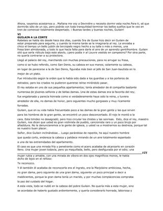 Ahora, vayamos acostarnos a . Mañana me voy a Devinière y necesito dormir esta noche.Para ti, sé que
dormirás sólo de un ojo, pero podrás con toda tranquilidad terminar los bellos sueños que te veo en
tren de comenzar totalmente despertado. ¡ Buenas tardes y buenas noches, Guilain!
VI
GUILAIN A LA CORTE
Rabelais se había ido desde hace dos días, cuando Sra de Guise hizo decir en Guilain de
estar preparado para seguirle, y cuando la misma tarde se le imaginaría al rey. Le enviaba a
chico el tiempo un bello jubón de terciopelo negro hecho a su talla o más o menos, una
fresa bien almidonada, y todo lo que hacía falta para darle el aire de un aprendiz gentilhombre. Guilain
olió que sería ridículo bajo este atavío; ¿pero podía ir al Louvre vestido en campesino? Por otra parte,
no quería contrariar a su protectora.
Llegó al palacio del rey, marchando con muchas precauciones, para no arrugar su fresa,
como si se hubo referido, como San Denis, su cabeza en sus manos; solamente su cabeza,
en lugar de parecerse a la de San Denis, figuraba más bien al jefe de San Juan-bautista en lo
mejor de un plato.
Fue introducido según la orden que lo había sido dada a los guardias y a los porteros de
estrados; pero los criados no pudieron quererse reírse mirándolo pasar.
El rey estaba en uno de sus pequeños apartamentos; tenía alrededor de él compañía bastante
numerosa de jóvenes señores y de bellas damas. Una de estas damas era la favorita del rey;
fue engalanada y parecía honrada como si verdaderamente haya sido la reina, y tuviera
alrededor de ella, no damas de honor, pero siguientes mucho gorgiases y muy ricamente
forradas.
Guilain, que en su vida había frecuentado poco a las damas de la gran gente y las que sirven
para los hombres de la gran gente, se encontró un poco desconcertado. El rojo le montó a la
cara. Esta timidez no desagradó; pero hizo circular los chistes y las sonrisas. Esto, dice el rey, maestro
Guilain, nos dicen que usted es gran violinista de pueblo, cancionista raro y un poco brujo por
añadidura. No le denunciaremos a la gente de iglesia, y usted va a mostrarnos su destreza, porque tal
es nuestro buen placer.
Señor, dice Guilain inclinándose... Luego parándose de repente, he aquí nuestro hombre
que queda corto, endereza la cabeza y palidece mirando de un aire totalmente espantado
a una de las extremidades del apartamento.
El caso es que una mirada fría y penetrante como el acero acababa de alcanzarlo en corazón
lleno. Una mujer joven todavía, pero ya maquillada, bello, pero desfigurada por el odio; una
______________________________________________________________________121
mujer rubia y amable, con una mirada de víbora en dos ojos magníficos monos, le había
dicho de lejos en el reñoso:
Te reconozco.
Y él también él acababa de reconocerla era el ingrato, era la Marjolaine ambiciosa, hecha,
no gran dama, pero siguiente de una gran dama, siguiente un poco principal a decir a
maldicientes, porque la gran dama tenía un marido, y por muchas complacencias compraba
la paz del cuidado del hogar.
A esta vista, todo se nubló en la cabeza del pobre Guilain. No quería más a esta mujer, sino
se acordaba de haberlo gustado ardientemente, y quería considerarlo honrada, laboriosa y
 