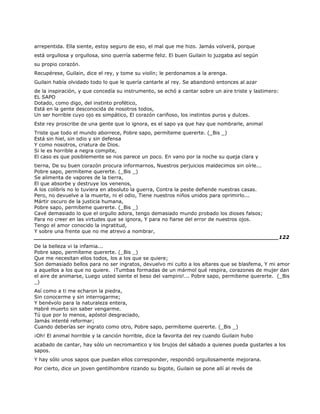 arrepentida. Ella siente, estoy seguro de eso, el mal que me hizo. Jamás volverá, porque
está orgullosa y orgullosa, sino querría saberme feliz. El buen Guilain lo juzgaba así según
su propio corazón.
Recupérese, Guilain, dice el rey, y tome su violín; le perdonamos a la arenga.
Guilain había olvidado todo lo que le quería cantarle al rey. Se abandonó entonces al azar
de la inspiración, y que concedía su instrumento, se echó a cantar sobre un aire triste y lastimero:
EL SAPO
Dotado, como digo, del instinto profético,
Está en la gente desconocida de nosotros todos,
Un ser horrible cuyo ojo es simpático, El corazón cariñoso, los instintos puros y dulces.
Este rey proscribe de una gente que lo ignora, es el sapo ya que hay que nombrarle, animal
Triste que todo el mundo aborrece, Pobre sapo, permíteme quererte. (_Bis _)
Está sin hiel, sin odio y sin defensa
Y como nosotros, criatura de Dios.
Si le es horrible a negra compite,
El caso es que posiblemente se nos parece un poco. En vano por la noche su queja clara y
tierna, De su buen corazón procura informarnos, Nuestros perjuicios maldecimos sin oírle...
Pobre sapo, permíteme quererte. (_Bis _)
Se alimenta de vapores de la tierra,
El que absorbe y destruye los venenos,
A los colibrís no lo tuviera en absoluto la guerra, Contra la peste defiende nuestras casas.
Pero, no devuelve a la muerte, ni el odio, Tiene nuestros niños unidos para oprimirlo...
Mártir oscuro de la justicia humana,
Pobre sapo, permíteme quererte. (_Bis _)
Cavé demasiado lo que el orgullo adora, tengo demasiado mundo probado los dioses falsos;
Para no creer en las virtudes que se ignora, Y para no fiarse del error de nuestros ojos.
Tengo el amor conocido la ingratitud,
Y sobre una frente que no me atrevo a nombrar,
______________________________________________________________________122
De la belleza vi la infamia...
Pobre sapo, permíteme quererte. (_Bis _)
Que me necesitan ellos todos, los a los que se quiere;
Son demasiado bellos para no ser ingratos, devuelvo mi culto a los altares que se blasfema, Y mi amor
a aquellos a los que no quiere. ¡Tumbas formadas de un mármol qué respira, corazones de mujer dan
el aire de animarse, Luego usted siente el beso del vampiro!... Pobre sapo, permíteme quererte. (_Bis
_)
Así como a ti me echaron la piedra,
Sin conocerme y sin interrogarme;
Y benévolo para la naturaleza entera,
Habré muerto sin saber vengarme.
Tú que por lo menos, apóstol desgraciado,
Jamás intenté reformar;
Cuando deberías ser ingrato como otro, Pobre sapo, permíteme quererte. (_Bis _)
¡Oh! El animal horrible y la canción horrible, dice la favorita del rey cuando Guilain hubo
acabado de cantar, hay sólo un necromantico y los brujos del sábado a quienes pueda gustarles a los
sapos.
Y hay sólo unos sapos que puedan ellos corresponder, respondió orgullosamente mejorana.
Por cierto, dice un joven gentilhombre rizando su bigote, Guilain se pone allí al revés de
 