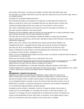 otros brujos, ésos tienen, a lo para que se asegure, siempre sobre ellos algún sapo, pero
él le esconden con cuidado. Éste tiene lo que más urge sólo mostrarnos el suyo en primer lugar. Esto no
nos rasgaste apenas.
Un pedazo de risa general acogió esta broma.
Este violinista de pueblo al que sospecho ser hugonote, ser dicho bajito otro ingenio que
habla a la oreja de su vecino, pero es bastante alto para ser oído por todo el mundo, este
violinista de pueblo acaba de decir que el sapo es un rey proscrito, o esto no quiere
decir nada, o pretendería insinuar por ahí que los reyes son unos sapos no proscritos. Lo
que sería una gran insolencia y una injuria gruesa.
El Maestro Francisco Rabelais acaba de hacernos una mala pasada con su modo sirviéndonos a este
bello violinista de pueblo, dice una dama apretando los labios.
¡Oh! Para esto, dice otro al que Marjolaine acababa de hablar a la oreja, hay que esperar
todo por parte de un hombre que, siendo joven, agarraba el lugar de San Francisco e improvisaba
matrimonios milagrosos.
Señora, dice el rey, usted no eres clemente hacia nuestro querido doctor Rabelais. Las
indulgencias del santo - enseguida borraron todas sus locuras de juventud. No hablemos
pues más, por favor, de escándalos de Basmette y del matrimonio de hermano Lubin.
Guilain se estremeció a este nombre y se sintió preparado para encontrarse mal. Encontró
sin embargo la fuerza de decir, dirigiéndose al rey:
¿Señor, ya que Su Majestad pensó hablar de hermano Lubin, me atrevería a suplicarle decirme aquel en
lo que piensa en su matrimonio?
Pienso que una comedia sacrílega no es un matrimonio, dice el rey.
______________________________________________________________________123
Los colores volvieron rápidamente sobre la cara del violinista de pueblo. Un relámpago de
alegría brilló en sus ojos. Eran los colores y la alegría de la fiebre...
Marjolaine, gritó dirigiéndose a su enemiga confundida, adiós para siempre, somos libres.
Tendré el derecho en lo sucesivo de gustar algo de mejor que los sapos. Luego saludando al rey, repitió
su violín y salió como un loco sin que alguien quiera a disputarle el paso.
VII
ENFERMEDAD Y MUERTE DE GUILAIN
Llegando a su cuartito, a la casa del cura de Meudon, Guilain metió en la cama con la
fiebre. Durante cada noche tuvo el delirio. Soñaba que estaba sobre un carro de triunfo, al
lado del rey tocaba el violín y pueblo inmenso seguía el cortejo bailando; pero poco a poco
el rey cambiaba de figura y de traje, el carro de triunfo se hacía horroroso carreta: el rey se
había hecho el verdugo. La carreta fue llevada por un demonio, que se parecía a Marjolaine,
y la muchedumbre seguía cantando y bailando siempre.
El paisaje se volvía siniestro y desolado, el camino, en lugar de árboles, tenía horcas, la
carreta, por fin, se encenagaba y no marchaba más. Guilain no veía más el pueblo, ni La
mejorana, ni el verdugo; fue solo y abandonado en el desierto de la muerte. De repente una
mujer le venía tendiéndole la mano. Esta mujer, la reconocía: era la Violeta buena y dulce;
pero en el momento en el que iba a salvarlo, una voz dura oía oír y gritaba:
 