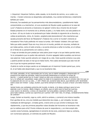 « ¡Vayamos! ¡Vayamos! Señora, estás casada, no le divierte de camino, va a cuidar a su
marido. » Guilain entonces se despertaba sobresaltado, muy siendo tembloroso y totalmente
bañado por sudor.
Entonces, fue asediado por los pensamientos más desconsoladores; ¿posiblemente había
comprometido a su bienhechor, el cura excelente de Meudon podía quedarse en la casa del
cura? ¿Todavía se atrevería a mostrarse a la iglesia? ¿Cómo iba a mirarlo Sra de Guise?
Estaba presente en el momento de su afrenta al patio, y no había dicho una sola palabra en
su favor. ¿El rey sin duda no le perdonaría por haber ofendido la siguiente de su favorita, y
voltea-al perdonarle, cómo, él, Guilain, aceptaría esta benevolencia? ¿No creeríamos que
sacaba provecho del favor de Marjolaine? ¿Todavía iría a correr el mundo? ¿Volvería al
monasterio? Pero hubo preferido mil veces la tumba. ¡Oh Violeta! ¡Violeta! ¿Por qué hace
falta que estés casada? Pues era muy único en el mundo, perdido sin recursos, exiliado de
por todas partes, como el Judío errante, y se ponía entonces a soñar la tumba, en el reñoso
en el fondo de su pensamiento con codicia y amor.
Y luego se tomaba de gran piedad por esta pobre joven mujer a la que había querido tanto.
Ya la compadecía que no podía más estimarlo. Al amor apagado había sucedido una ternura
casi paternal. Hubo querido salvarla con riesgo de su vida. Hubo querido echarse a sus pies
y pedirle perdón de todo el mal que le había hecho. Pero sabía demasiado que este mal allí
era el que las mujeres perdonan menos.
¡Cuánto la noche es larga cuando se es trabajado por el insomnio! Guilain pensó que, como
él, el sol había sido desanimado y que no se levantaría más.
______________________________________________________________________124
Sin duda, pensaba, el sol, traicionado por la luna, que lo habrá renegado y despreciado en
presencia de todas las estrellas, habrá encontrado peleándose el corazón el coraje de
decirle: « ¡usted jamás fue mi mujer! Usted es sólo una corredora de noche, encontró mi
luz y lo reflejó por casualidad, luego usted me dejó en la esperanza de que un cometa más rico que yo
le salpicaría de oro con su cola... » ¡Oh! ¡Pobre sol, exclamó toda altura, que debiste sufrir diciéndole
sobre cosas tan tristes! Luego, Guilain, que tenía siempre la fiebre, se puso a hacer una bella moral al
sol.
Jamás fuiste una verdadera antorcha del mundo, le decía, si te dejas extinguir para la luna
además o por lo menos. ¡Bello milagro, en efecto, que un astro que te hace los cuernos,
unas veces a la derecha, y otras a la izquierda! ¡La luna pálida y siempre enfermo, qué,
para toda nobleza, cuenta sus caprichos por cuartos! ¡Oh! ¡Sol! ¡Sol, mi amigo, verdaderamente faltas
de carácter!
Luego, Guilain se levantó, coge su violín, abrió la ventana, y comenzó una música inaudita.
Eran gavillas de luz, era una melodía que deslumbra las orejas, y, por simpatía, los ojos
nictálopes de Démogorgon. ¿Criadas gente, creerá como yo que oriente lo blanquea más
rápidamente, y que las primeras pequeñas nubes doradas del horizonte se levantaron más
por la mañana para oírlo? Pronto millares de aves le respondieron, y se interrumpió sólo
cuando voces humanas, agregándose al concierto de las aves, aclamaron bajo su ventana,
con numerosos aplausos, al violinista de pueblo de Meudon.
 