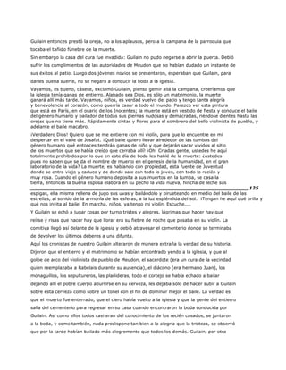 Guilain entonces prestó la oreja, no a los aplausos, pero a la campana de la parroquia que
tocaba el tañido fúnebre de la muerte.
Sin embargo la casa del cura fue invadida: Guilain no pudo negarse a abrir la puerta. Debió
sufrir los cumplimientos de las autoridades de Meudon que no habían dudado un instante de
sus éxitos al patio. Luego dos jóvenes novios se presentaron, esperaban que Guilain, para
darles buena suerte, no se negara a conducir la boda a la iglesia.
Vayamos, es bueno, cásese, exclamó Guilain, pienso gemir allá la campana, creeríamos que
la iglesia tenía ganas de entierro. Alabado sea Dios, es sólo un matrimonio, la muerte
ganará allí más tarde. Vayamos, niños, es verdad vuelvo del patio y tengo tanta alegría
y benevolencia al corazón, como querría casar a todo el mundo. Parezco ver esta pintura
que está en París, en el osario de los Inocentes; la muerte está en vestido de fiesta y conduce el baile
del género humano y bailador de todas sus piernas nudosas y demacradas, riéndose dientes hasta las
orejas que no tiene más. Rápidamente cintas y flores para el sombrero del bello violinista de pueblo, y
adelante el baile macabro.
¡Verdadero Dios! Quiero que se me entierre con mi violín, para que lo encuentre en mi
despertar en el valle de Josafat. ¡Qué baile quiero llevar alrededor de las tumbas del
género humano qué entonces tendrán ganas de niño y que dejarán sacar vividos al sitio
de los muertos que se había creído que cerraba allí! ¡Oh! Criadas gente, ustedes he aquí
totalmente prohibidos por lo que en este día de boda les hablé de la muerte: ¿ustedes
pues no saben que se da el nombre de muerto en el genesis de la humanidad, en el gran
laboratorio de la vida? La muerte, es hablando con propiedad, esta fuente de Juventud
donde se entra viejo y caduco y de donde sale con todo lo joven, con todo lo recién y
muy rosa. Cuando el género humano deposita a sus muertos en la tumba, se casa la
tierra, entonces la buena esposa elabora en su pecho la vida nueva, hincha de leche sus
______________________________________________________________________125
espigas, ella misma rellena de jugo sus uvas y bailándolo y pirueteando en medio del baile de las
estrellas, al sonido de la armonía de las esferas, a la luz espléndida del sol. ¡Tengan he aquí qué brilla y
qué nos invita al baile! En marcha, niños, ya tengo mi violín. Escuche....
Y Guilain se echó a jugar cosas por turno tristes y alegres, lágrimas que hacer hay que
reírse y risas que hacer hay que llorar era su fiebre de noche que pasaba en su violín. La
comitiva llegó así delante de la iglesia y debió atravesar el cementerio donde se terminaba
de devolver los últimos deberes a una difunta.
Aquí los cronistas de nuestro Guilain alteraron de manera extraña la verdad de su historia.
Dijeron que el entierro y el matrimonio se habían encontrado yendo a la iglesia, y que al
golpe de arco del violinista de pueblo de Meudon, el sacerdote (era un cura de la vecindad
quien reemplazaba a Rabelais durante su ausencia), el diácono (era hermano Juan), los
monaguillos, los sepultureros, las plañideras, todo el cortejo se había echado a bailar
dejando allí el pobre cuerpo aburrirse en su cerveza, les dejaba sólo de hacer subir a Guilain
sobre esta cerveza como sobre un tonel con el fin de dominar mejor el baile. La verdad es
que el muerto fue enterrado, que el clero había vuelto a la iglesia y que la gente del entierro
salía del cementerio para regresar en su casa cuando encontraron la boda conducida por
Guilain. Así como ellos todos casi eran del conocimiento de los recién casados, se juntaron
a la boda, y como también, nada predispone tan bien a la alegría que la tristeza, se observó
que por la tarde habían bailado más alegremente que todos los demás. Guilain, por otra
 