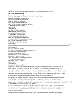 parte, los incitó a eso por una canción que se nos conservó y que he aquí:
EL AMOR Y LA MUERTE
La muerte persigue la infancia, Y el amor tiende el cepo:
La muerte conduce el matrimonio,
Es un violinista de pueblo chato.
El amor reúne las palomas,
Para doblar la parte del buitre,
Pero las flores nacen sobre las tumbas,
Y la muerte corona el amor.
Baile pues,
Agítese pues.
He aquí el rey del rigodón.
La muerte es la gran burlona,
Se ríe de todos sus dientes,
Y viene de la juventud feliz
Contar los besos imprudentes.
Pero esta imprudencia es fecunda,
A pesar de las amenazas de la suerte,
Las caricias pueblan el mundo
Y el amor se ríe de la muerte.
Baile pues,
______________________________________________________________________126
Agítese pues,
He aquí el rey del rigodón.
De este cráneo a los dientes amenazadores,
No temamos el beso horrible;
Cabezas rubias y nacientes
Entre nosotros van a interponerse.
La calavera que dormita,
Abre una mañana sus dientes blancos,
Y se cambia verde canasta,
De donde sacan a chicos.
Baile pues,
Agítese pues,
He aquí el rey del rigodón.
Bailaron en efecto y se agitaron tanto y si aunque la aurora sorprendió, decimos, toda la
boda todavía en camino. El novio, más de una vez ya, le había querido persuadirle a la
novia que estaba cansada. - no, todavía una contradanza, decía ésta; y he aquí ida de nuevo,
saltando, saltando y girando a darse el vértigo. Guilain mismo jugaba como un loco, y nadie
observaba que tenía los ojos fijos y que era pálido como una ropa blanca.
De repente las cuerdas del violín dejaron oír un rechinamiento agudo semejante a un grito
de dolor. Los brazos del violinista de pueblo se rindieron y se cayó de espaldas. Dejo a
juzgar gritos y la confusión. Durante el escándalo, el novio y la novia se esquivaron, y Guilain fue traído
a la casa del cura, escoltado por toda la boda.
Fue una consternación general en Meudon; pero las viejas decían bajito que había llegado
al vencimiento de su pacto y que los brujos, tarde o temprano, debían siempre acabar por
tener el cuello torcido.
Comenzaba por otra parte a difundirse ruidos singulares sobre la aparición de Guilain al
 