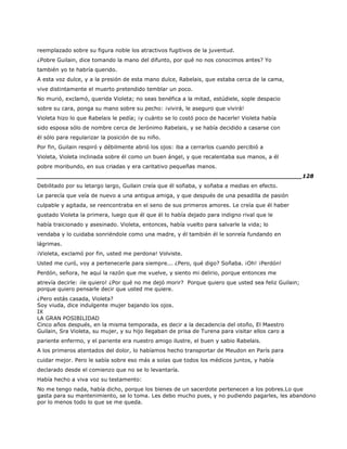 reemplazado sobre su figura noble los atractivos fugitivos de la juventud.
¿Pobre Guilain, dice tomando la mano del difunto, por qué no nos conocimos antes? Yo
también yo te habría querido.
A esta voz dulce, y a la presión de esta mano dulce, Rabelais, que estaba cerca de la cama,
vive distintamente el muerto pretendido temblar un poco.
No murió, exclamó, querida Violeta; no seas benéfica a la mitad, estúdiele, sople despacio
sobre su cara, ponga su mano sobre su pecho: ¡vivirá, le aseguro que vivirá!
Violeta hizo lo que Rabelais le pedía; ¡y cuánto se lo costó poco de hacerle! Violeta había
sido esposa sólo de nombre cerca de Jerónimo Rabelais, y se había decidido a casarse con
él sólo para regularizar la posición de su niño.
Por fin, Guilain respiró y débilmente abrió los ojos: iba a cerrarlos cuando percibió a
Violeta, Violeta inclinada sobre él como un buen ángel, y que recalentaba sus manos, a él
pobre moribundo, en sus criadas y era caritativo pequeñas manos.
______________________________________________________________________128
Debilitado por su letargo largo, Guilain creía que él soñaba, y soñaba a medias en efecto.
Le parecía que veía de nuevo a una antigua amiga, y que después de una pesadilla de pasión
culpable y agitada, se reencontraba en el seno de sus primeros amores. Le creía que él haber
gustado Violeta la primera, luego que él que él lo había dejado para indigno rival que le
había traicionado y asesinado. Violeta, entonces, había vuelto para salvarle la vida; lo
vendaba y lo cuidaba sonriéndole como una madre, y él también él le sonreía fundando en
lágrimas.
¡Violeta, exclamó por fin, usted me perdona! Volviste.
Usted me curó, voy a pertenecerle para siempre... ¿Pero, qué digo? Soñaba. ¡Oh! ¡Perdón!
Perdón, señora, he aquí la razón que me vuelve, y siento mi delirio, porque entonces me
atrevía decirle: ¡le quiero! ¿Por qué no me dejó morir? Porque quiero que usted sea feliz Guilain;
porque quiero pensarle decir que usted me quiere.
¿Pero estás casada, Violeta?
Soy viuda, dice indulgente mujer bajando los ojos.
IX
LA GRAN POSIBILIDAD
Cinco años después, en la misma temporada, es decir a la decadencia del otoño, El Maestro
Guilain, Sra Violeta, su mujer, y su hijo llegaban de prisa de Turena para visitar ellos caro a
pariente enfermo, y el pariente era nuestro amigo ilustre, el buen y sabio Rabelais.
A los primeros atentados del dolor, lo habíamos hecho transportar de Meudon en París para
cuidar mejor. Pero le sabía sobre eso más a solas que todos los médicos juntos, y había
declarado desde el comienzo que no se lo levantaría.
Había hecho a viva voz su testamento:
No me tengo nada, había dicho, porque los bienes de un sacerdote pertenecen a los pobres.Lo que
gasta para su mantenimiento, se lo toma. Les debo mucho pues, y no pudiendo pagarles, les abandono
por lo menos todo lo que se me queda.
 