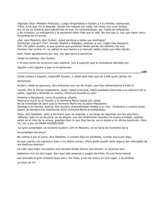 ¡Egoísta! Dice l Maestro Francisco. Luego dirigiéndose a Guilain y a su familia: acérquese,
niños, a los que me le despida. Jamás me indigné con nada; los malos son unos torpes,
me reí de su tontería para advertirlos de eso, no nombrándolos, por miedo de enfadarlos
y de irritarlos. La indulgencia y la paciencia valen más que el celo. No hay que ir, hay que hacer venir;
acuérdese de mi divisa.
¿Así, caro Maestro, dice Guilain, usted perdona a todos sus enemigos?
¡Perdonar! ¿Quién? ¿Yo? ¡Jamás! Repitió a Rabelais, alzando la voz, luego más despacio:
¡Eh! ¿Mi pobre Guilain, al que quieres que perdone? Nadie jamás me ofendió; los que
hicieron mal contra mí, no sabían lo que hacían y a menudo hasta creían que ellos hacían
bien. Debo agradecerlos por eso; me ejercieron a paciencia.
Usted es sublime, dice Guilain.
Y tú eres tonto de encontrar esto sublima. Voy a suponer que te consideras ofendido por
alguien o por alguien y que no le perdonas.
______________________________________________________________________130
Usted conoce a alguien, respondió Guilain, y usted sabe bien que es a ella quien jamás me
perdonará.
Guilain, usted se equivoca, dice entonces una voz de mujer, que hizo estremecerse a todo el
mundo. Era la monja hospitalaria, quien, hasta entonces, había quedado silenciosa a la cabecera de la
cama, rogando y diciendo su rosario. Entonces levantó su velo:
Perdone a Marjolaine, como le perdona, añadió.
Mejorana murió en el mundo y la hermana María rezará por usted.
No es necesidad de decir que la hermana María era la pobre Marjolaine.
Bendiga a mi familia, señora, dice Guilain, presentándole Violeta y su hijo. Pertenece a nuestro buen
pastor de bendecirnos totalmente dicho hermana María arrodillándose.
Hijos, dice Rabelais, reñía a hermano Juan en seguida, y ya tengo las lágrimas con los ojos.Pero,
cálmese; esto no es de pena, es de alegría. Les veo totalmente reunidos en buena amistad, ustedes
están en el nido de la urraca, guardan bien lo que Dios les da, es mi deseo y mi última bendición. Para
mí, voy a por LA GRAN POSIBILIDAD.
¡La gran posibilidad, se exclamó Guilain! ¿Oh mi Maestro, no se fiaría de momento de la
inmortalidad del alma?
No vamos a por el vacío, dice Rabelais, y cuando digo en yéndome, cuando voy a por algo,
es que cuento con sobrevivir bien a mi pobre cuerpo. ¿Pero quién puede estar seguro por anticipado de
sus destinos eternos?
La vida, aquí bajo, me parece una escuela donde damos una lección; lo concluyo que
debemos vivir en otro lugar. Son aquí sólo ensayos y juegos de niños. Es una farsa teatral
que precede el gran misterio pues bien, mis hijos, a ver de nuevo en otro lugar, y acuérdese
un poco de mí.
 