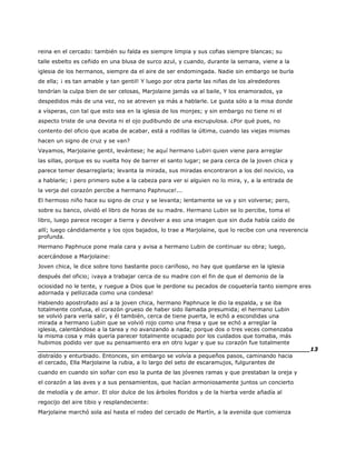 reina en el cercado: también su falda es siempre limpia y sus cofias siempre blancas; su
talle esbelto es ceñido en una blusa de surco azul, y cuando, durante la semana, viene a la
iglesia de los hermanos, siempre da el aire de ser endomingada. Nadie sin embargo se burla
de ella; ¡ es tan amable y tan gentil! Y luego por otra parte las niñas de los alrededores
tendrían la culpa bien de ser celosas, Marjolaine jamás va al baile, Y los enamorados, ya
despedidos más de una vez, no se atreven ya más a hablarle. Le gusta sólo a la misa donde
a vísperas, con tal que esto sea en la iglesia de los monjes; y sin embargo no tiene ni el
aspecto triste de una devota ni el ojo pudibundo de una escrupulosa. ¿Por qué pues, no
contento del oficio que acaba de acabar, está a rodillas la última, cuando las viejas mismas
hacen un signo de cruz y se van?
Vayamos, Marjolaine gentil, levántese; he aquí hermano Lubiri quien viene para arreglar
las sillas, porque es su vuelta hoy de barrer el santo lugar; se para cerca de la joven chica y
parece temer desarreglarla; levanta la mirada, sus miradas encontraron a los del novicio, va
a hablarle; ¡ pero primero sube a la cabeza para ver si alguien no lo mira, y, a la entrada de
la verja del corazón percibe a hermano Paphnuce!...
El hermoso niño hace su signo de cruz y se levanta; lentamente se va y sin volverse; pero,
sobre su banco, olvidó el libro de horas de su madre. Hermano Lubin se lo percibe, toma el
libro, luego parece recoger a tierra y devolver a eso una imagen que sin duda había caído de
allí; luego cándidamente y los ojos bajados, lo trae a Marjolaine, que lo recibe con una reverencia
profunda.
Hermano Paphnuce pone mala cara y avisa a hermano Lubin de continuar su obra; luego,
acercándose a Marjolaine:
Joven chica, le dice sobre tono bastante poco cariñoso, no hay que quedarse en la iglesia
después del oficio; ¡vaya a trabajar cerca de su madre con el fin de que el demonio de la
ociosidad no le tente, y ruegue a Dios que le perdone su pecados de coquetería tanto siempre eres
adornada y pellizcada como una condesa!
Habiendo apostrofado así a la joven chica, hermano Paphnuce le dio la espalda, y se iba
totalmente confusa, el corazón grueso de haber sido llamada presumida; el hermano Lubin
se volvió para verla salir, y él también, cerca de tiene puerta, le echó a escondidas una
mirada a hermano Lubin que se volvió rojo como una fresa y que se echó a arreglar la
iglesia, calentándose a la tarea y no avanzando a nada; porque dos o tres veces comenzaba
la misma cosa y más quería parecer totalmente ocupado por los cuidados que tomaba, más
hubimos podido ver que su pensamiento era en otro lugar y que su corazón fue totalmente
______________________________________________________________________13
distraído y enturbiado. Entonces, sin embargo se volvía a pequeños pasos, caminando hacia
el cercado, Ella Marjolaine la rubia, a lo largo del seto de escaramujos, fulgurantes de
cuando en cuando sin soñar con eso la punta de las jóvenes ramas y que prestaban la oreja y
el corazón a las aves y a sus pensamientos, que hacían armoniosamente juntos un concierto
de melodía y de amor. El olor dulce de los árboles floridos y de la hierba verde añadía al
regocijo del aire tibio y resplandeciente:
Marjolaine marchó sola así hasta el rodeo del cercado de Martín, a la avenida que comienza
 