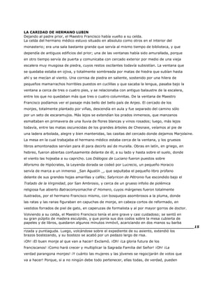 LA CARIDAD DE HERMANO LUBIN
Dejando al padre prior, el Maestro Francisco había vuelto a su celda.
La celda del hermano médico estuvo situado en absoluto como otros en el interior del
monasterio; era una sala bastante grande que servía al mismo tiempo de biblioteca, y que
dependía de antiguos edificios del prior; una de las ventanas había sido amurallada, porque
en otro tiempo servía de puerta y comunicaba con cercado exterior por medio de una vieja
escalera muy musgosa de piedra, cuyos restos oscilantes todavía subsistían. La ventana que
se quedaba estaba en ojiva, y totalmente sombreada por matas de hiedra que subían hasta
ahí y se mecían al viento. Una cornisa de piedra en saliente, sostenido por una hilera de
pequeños mamarrachos horribles puestos en cuclillas y que sacaba la lengua, pasaba bajo la
ventana a cerca de tres o cuatro pies, y se relacionaba con antiguo balaustre de la escalera,
entre los que no quedaban más que tres o cuatro columnitas. De la ventana de Maestro
Francisco podíamos ver el paisaje más bello del bello país de Anjeo. El cercado de los
monjes, totalmente plantado por viñas, descendía en aula y fue separado del camino sólo
por un seto de escaramujos. Más lejos se extendían los prados inmensos, que manzanos
esmaltaban en primavera de una lluvia de flores blancas y vinos rosados; luego, más lejos
todavía, entre las matas oscurecidas de los grandes árboles de Chesnaie, veíamos al pie de
una ladera arbolada, alegre y bien mantenidas, las casitas del cercado donde dejamos Marjolaine.
La mesa en la cual trabajaba el hermano médico estaba cerca de la ventana, y los gruesos
libros amontonados servían para él para decirlo así de muralla. Obras en latín, en griego, en
hebreo, fueron abiertas confusamente delante de él, a su lado y hasta sobre el suelo, donde
el viento las hojeaba a su capricho. Los Diálogos de Luciano fueron puestos sobre
Aforismo de Hipócrates, la Leyenda dorada se codeó por Lucrecio, un pequeño Horacio
servía de marca a un inmenso _San Agustín _, que sepultaba el pequeño libro profano
delante de sus grandes hojas amarillas y cafés; Satyricon de Pétronio fue escondido bajo el
Tratado de la Virginidad, por San Ambrosio, y cerca de un grueso infolio de polémica
religiosa fue abierto Batracomyomachie d' Homero, cuyos márgenes fueron totalmente
ilustrados, por el hermano Francisco mismo, con bosquejos asombrosos a la pluma, donde
las ratas y las ranas figuraban en capuchas de monje, en cabeza cortos de reformado, en
vestidos forrados de piel de gato, en caperuzas de formalista y al por mayor gorros de doctor.
Volviendo a su celda, el Maestro Francisco tenía el aire grave y casi cuidadoso; se sentó en
su gran púlpito de madera esculpido, y que ponía sus dos codos sobre la mesa cubierta de
papeles y de libros, quedaron algunos minutos inmóvil, acariciando en dos manos su barba
______________________________________________________________________15
rizada y puntiaguda. Luego, volcándose sobre el expediente de su asiento, extendió los
brazos bostezando, y su bostezo se acabó por un pedazo largo de risa.
¡Oh! ¡El buen monje al que van a hacer! Exclamó. ¡Oh! ¡La gloria futura de los
franciscanos! ¡Como hará crecer y multiplicar la Sagrada Familia del Señor! ¡Oh! ¡La
verdad parangona monjes! ¡Y cuánto las mujeres y las jóvenes se regocijarán de votos que
va a hacer! Porque, si a no ningún debe todo pertenecer, ellas todas, de verdad, pueden
 