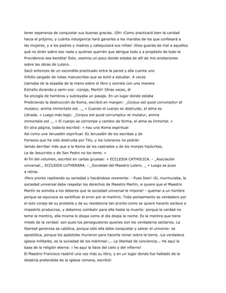 tener esperanza de conquistar sus buenas gracias. ¡Oh! ¡Como practicará bien la caridad
hacia el prójimo, y cuánta indulgencia hará ganarles a los maridos de los que confesará a
las mujeres, y a los padres y madres y catequizará sus niñas! ¡Dios guarda de mal a aquellos
qué no dirán sobre eso nada y quiénes querrán que abrigue todo y a propósito de todo la
Providencia sea bendita! Esto, veamos un poco donde estaba de allí de mis anotaciones
sobre las obras de Lutero.
Sacó entonces de un escondite practicado entre la pared y ella cuenta uno
Infolio cargado de notas manuscritas que se echó a estudiar. A veces
Llamaba de la espalda de la mano sobre el libro y sonreía con una manera
Extraño diciendo a semi-voz: ¡coraje, Martín! Otras veces, él
Se encogía de hombros y subrayaba un pasaje. En un lugar donde estaba
Prediciendo la destrucción de Roma, escribió en margen: _Corpus est quod corrumpitur et
mutatur, anima immortalis est. ._ « Cuando el cuerpo es destruido, el alma es
Librada. » Luego más bajo: _Corpus est quod corrumpitur et mutatur, anima
immortalis est ._ « El cuerpo se corrompe y cambio de forma, el alma es Inmortal. »
En otra página, todavía escribió: « hay una Roma espiritual
Así como una Jerusalén espiritual. Es Jerusalén de los escribas y de
Fariseos que ha sido destruida por Tito, y los luteranos no podrán
Jamás derribar más que a la Roma de los castrados y de los monjes hipócritas,
La de Jesucristo y de San Pedro no los teme. »
Al fin del volumen, escribió en cartas gruesas: « ECCLESIA CATHOLICA. - _Asociación
universal._ ECCLESIA LUTHERANA. - _Sociedad del Maestro Lutero. _ » Luego se puso
a reírse.
¡Pero pronto repitiendo su seriedad y haciéndose reverente: - Pues bien! ¡Sí, murmuraba, la
sociedad universal debe respetar los derechos de Maestro Martín, si quiere que el Maestro
Martín se someta a los deberes que la sociedad universal le impone! - quemar a un hombre
porque se equivoca es santificar el error por el martirio. Todo pensamiento es verdadero por
el solo coraje de su protesta y de su resistencia tan pronto como se quiere hacerlo esclavo e
impedirlo producirse, y debemos combatir para ella hasta la muerte: porque la verdad no
teme la mentira, ella misma lo disipa como el día disipa la noche. Es la mentira que tiene
miedo de la verdad: son pues los perseguidores quienes son los verdaderos sectarios. La
libertad generosa es católica, porque sólo ella debe conquistar y salvar el universo: es
apostólica, porque los apóstoles murieron para hacerla reinar sobre la tierra. ¡La verdadera
iglesia militante, es la sociedad de los mártires!.... La libertad de conciencia... He aquí la
base de la religión eterna: ¡ he aquí la llave del cielo y del infierno!
El Maestro Francisco reabrió una vez más su libro, y en un lugar donde fue hablado de la
idolatría pretendida de la iglesia romana, escribió:
 