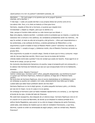 ¿Quid judicas si tu non vis judicari? Libertatem postulas, da
______________________________________________________________________16
libertatem ._ - Por qué juzgar si no quieres que se te juzgue? Quieres
Libertad, da la libertad. »
Y más bajo: « cada uno puede derribar a sus propios ídolos tan pronto como él no
Los adora más. Pero, si tu ídolo es todavía un Dios para tono
Hermano, respeta al Dios de tu hermano, si quieres que respete tono
Incredulidad: y déjale su religión, para que no atente a tu
Vida: porque el hombre debe estimar su vida menos que sus dioses. »
Bajo otra página, todavía escribió: « protesto contra la protesta que se impone, y cuando los
luteranos irán a torturar a los católicos, los verdaderos protestantes serán los mártires... He
aquí la verdad: el resto es sólo de la brujería y del grimorio... ¿Pero qué responderemos a
los sorbonistas, a las sutilezas de Eckius, a doctos pamplinas de Mélanchton y a los
argumentos a quién el diablo le hace al Maestro Martín Lutero? ¡Solventur risu tabuloe, lu
missus abibis ! » acepto al augur, y bebamos recién, dice el Maestro Francisco cerrando su
grueso libro.
Otro argumento no puede mi corazón elegir, Viendo el duelo que le mina y consume: mejor
vale de risa que lágrimas escribir, Para lo que risa es la propia del hombre.
¿Dónde diablo tomé este cuarteto? Creo de verdad que acabo de hacerlo. ¡Pues agarré en el
fondo de la vasija, ya que ya rimo!
De momento discretamente llamamos a la puerta, luego el picaporte giró con precaución, y
la cabeza más hermosa de frailecillo que sea aun que encapuchado miró en la habitación,
diciendo:
¿ Podemos entrar, Maestro Francisco?
¡Cómo! ¿Usted aquí, hermano Lubin? ¿Pero, pequeño desgraciado, sus hombros le pican?
¿Y quiere que hermano Paphnuce, mañana al capítulo, le haga dar el Miserere hasta
vitulos?
Me burlo bien de hermano Paphnuce, dice el novicio deslizándose en la biblioteca y cerró
sin embargo su puerta con cuidado y sin ruido; absolutamente hace falta que le hable;
¿usted sabe que debo hacer profesión dentro de tres días?
Hermano Paphnuce no me lo dejó ignorar, mi pobre pequeño hermano Lubin, y le felicito
por eso de mi mejor; no es mi culpa si no es apenas.
Sin embargo el hermano Lubin se había instalado rápidamente a la ventana, y, con lágrimas
al borde de los ojos, miraba del lado de Chesnaie.
Me costó bien escaparme, dice después de un silencio largo: hermano Paphnuce cree en mí
en oración en la cueva de Basmette, de donde ya se desplazó la estatua pintada de la
señora Santa Magdalena, para poner en su sitio la imagen milagrosa de santo Francisco,
usted sabe, esta estatua de madera que se viste en verdadero franciscano, y que llora,
decimos, cuando la orden es amenazada de algún peligro; ¿esto es verdad esto, Maestro
Francisco?
 
