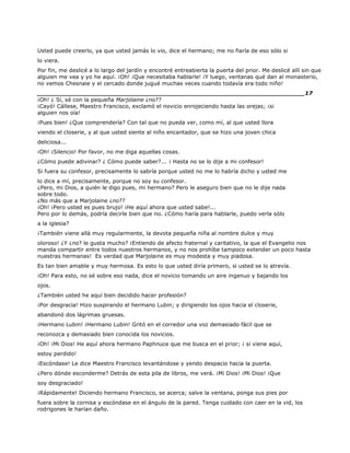 Usted puede creerlo, ya que usted jamás lo vio, dice el hermano; me no fiaría de eso sólo si
lo viera.
Por fin, me deslicé a lo largo del jardín y encontré entreabierta la puerta del prior. Me deslicé allí sin que
alguien me vea y yo he aquí. ¡Oh! ¡Que necesitaba hablarle! ¡Y luego, ventanas qué dan al monasterio,
no vemos Chesnaie y el cercado donde jugué muchas veces cuando todavía era todo niño!
______________________________________________________________________17
¡Oh! ¿ Sí, sé con la pequeña Marjolaine ¿no??
¡Cayó! Cállese, Maestro Francisco, exclamó el novicio enrojeciendo hasta las orejas; ¡si
alguien nos oía!
¡Pues bien! ¿Que comprendería? Con tal que no pueda ver, como mí, al que usted llora
viendo el closerie, y al que usted siente al niño encantador, que se hizo una joven chica
deliciosa...
¡Oh! ¡Silencio! Por favor, no me diga aquellas cosas.
¿Cómo puede adivinar? ¿ Cómo puede saber?... ¡ Hasta no se lo dije a mi confesor!
Si fuera su confesor, precisamente lo sabría porque usted no me lo habría dicho y usted me
lo dice a mí, precisamente, porque no soy su confesor.
¿Pero, mi Dios, a quién le digo pues, mi hermano? Pero le aseguro bien que no le dije nada
sobre todo.
¿No más que a Marjolaine ¿no??
¡Oh! ¡Pero usted es pues brujo! ¡He aquí ahora que usted sabe!...
Pero por lo demás, podría decirle bien que no. ¿Cómo haría para hablarle, puedo verla sólo
a la iglesia?
¡También viene allá muy regularmente, la devota pequeña niña al nombre dulce y muy
oloroso! ¿Y ¿no? le gusta mucho? ¡Entiendo de afecto fraternal y caritativo, la que el Evangelio nos
manda compartir entre todos nuestros hermanos, y no nos prohíbe tampoco extender un poco hasta
nuestras hermanas! Es verdad que Marjolaine es muy modesta y muy piadosa.
Es tan bien amable y muy hermosa. Es esto lo que usted diría primero, si usted se lo atrevía.
¡Oh! Para esto, no sé sobre eso nada, dice el novicio tomando un aire ingenuo y bajando los
ojos.
¿También usted he aquí bien decidido hacer profesión?
¡Por desgracia! Hizo suspirando el hermano Lubin; y dirigiendo los ojos hacia el closerie,
abandonó dos lágrimas gruesas.
¡Hermano Lubin! ¡Hermano Lubin! Gritó en el corredor una voz demasiado fácil que se
reconozca y demasiado bien conocida los novicios.
¡Oh! ¡Mi Dios! He aquí ahora hermano Paphnuce que me busca en el prior; ¡ si viene aquí,
estoy perdido!
¡Escóndase! Le dice Maestro Francisco levantándose y yendo despacio hacia la puerta.
¿Pero dónde esconderme? Detrás de esta pila de libros, me verá. ¡Mi Dios! ¡Mi Dios! ¡Que
soy desgraciado!
¡Rápidamente! Diciendo hermano Francisco, se acerca; salve la ventana, ponga sus pies por
fuera sobre la cornisa y escóndase en el ángulo de la pared. Tenga cuidado con caer en la vid, los
rodrigones le harían daño.
 