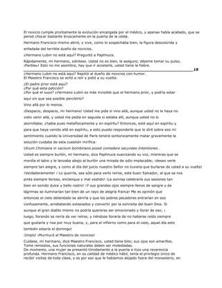 El novicio cumple prontamente la evolución encargada por el médico, y apenas había acabado, que se
pensó chocar bastante bruscamente en la puerta de la celda.
Hermano Francisco mismo abrió, y vive, como lo sospechaba bien, la figura descolorida y
enfadada del terrible dueño de novicios.
¿Hermano Lubin no está aquí? Preguntó a Paphnuce.
Rápidamente, mi hermano, siéntese. Usted no es bien, le aseguro; déjeme tomar su pulso.
¡Parbleu! Esto no me asombra, hay que ir acostarle, usted tiene la fiebre.
______________________________________________________________________18
¿Hermano Lubin no está aquí? Repitió al dueño de novicios con humor.
El Maestro Francisco se echó a reír y pidió a su vuelta:
¿El padre prior está aquí?
¿Por qué esta petición?
¿Por qué el suyo? ¿Hermano Lubin es más invisible que el hermano prior, y podría estar
aquí sin que sea posible percibirlo?
Vino allá por lo menos.
¡Despacio, despacio, mi hermano! Usted me pide si vino allá, aunque usted no le haya no
visto venir allá, y usted me pedía en seguida si estaba allí, aunque usted no lo
atornillaba; ¿habla pues metafísicamente y en espíritu? Entonces, esté aquí en espíritu y
para que haya venido allá en espíritu, a esto puedo responderle que le diré sobre eso mi
sentimiento cuando la Universidad de París tendrá sorbonicamente matar gravemente la
solución cuidaba de esta cuestión mirífica:
Utrum Chimoera in vaciium bombinans possit comedere secundas Intentiones .
Usted es siempre burlón, mi hermano, dice Paphnuce suavizando su voz, mientras que se
mordía el labio y le lanzaba abajo al burlón una mirada de odio implacable; ¡deseo verle
siempre tan alegre, y como al día del juicio nuestro Señor no tuviera que burlarse de usted a su vuelta!
¡Verdaderamente! ¡ Lo querría, sea sólo para verlo reírse, este buen Salvador, al que se nos
pinta siempre lloroso, enclenque y mal vestido! ¡La sonrisa celebraría sus sesiones tan
bien en sonido dulce y bello rostro! ¡Y sus grandes ojos siempre llenos de sangre y de
lágrimas se iluminarían tan bien de un rayo de alegría franca! Me es opinión que
entonces el cielo ablandado se abriría y que los pobres pecadores entrarían en eso
confusamente, arrebatando extasiados y convertir por la sonrisita del buen Dios. Si
aunque el gran diablo mismo no podría quererse ser emocionado y llorar de eso; ¡
luego, llorando se reiría de ver reírse, y riéndose lloraría de no haberse reído siempre
que gustaría y risa por muy buena, y, para el infierno como para el cielo, aquel día esto
también estaría el domingo!
¡Impío! ¡Murmuró al Maestro de novicios!
Cuídese, mi hermano, dice Maestro Francisco, usted tiene bilis; sus ojos son amarillos.
Tome remedios, sus funciones naturales deben ser molestadas.
De momento, una mujer se presentó tímidamente a la puerta e hizo una reverencia
profunda. Hermano Francisco, en su calidad de médico hábil, tenía el privilegio único de
recibir visitas de toda clase, y es por eso que le habíamos alojado fuera del monasterio, en
 