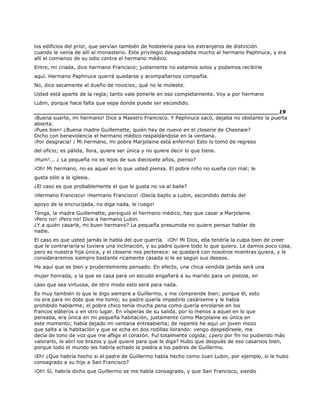 los edificios del prior, que servían también de hostelería para los extranjeros de distinción
cuando le venía de allí al monasterio. Este privilegio desagradaba mucho al hermano Paphnuce, y era
allí el comienzo de su odio contra el hermano médico.
Entre, mi criada, dice hermano Francisco; justamente no estamos solos y podemos recibirle
aquí. Hermano Paphnuce querrá quedarse y acompañarnos compañía.
No, dice secamente el dueño de novicios; qué no le moleste.
Usted está aparte de la regla; tanto vale ponerle en eso completamente. Voy a por hermano
Lubin, porque hace falta que sepa donde puede ser escondido.
______________________________________________________________________19
¡Buena suerte, mi hermano! Dice a Maestro Francisco. Y Paphnuce sacó, dejaba no obstante la puerta
abierta.
¡Pues bien! ¿Buena madre Guillemette, quién hay de nuevo en el closerie de Chesnaie?
Dicho con benevolencia el hermano médico respaldándose en la ventana.
¡Por desgracia! ¡ Mi hermano, mi pobre Marjolaine está enfermo! Esto lo tomó de regreso
del oficio; es pálida, llora, quiere ser única y no quiere decir lo que tiene.
¡Hum!... ¿ La pequeña no es lejos de sus diecisiete años, pienso?
¡Oh! Mi hermano, no es aquel en lo que usted piensa. El pobre niño no sueña con mal; le
gusta sólo a la iglesia.
¿El caso es que probablemente el que le gusta no va al baile?
¡Hermano Francisco! ¡Hermano Francisco! ¡Decía bajito a Lubin, escondido detrás del
apoyo de la encrucijada, no diga nada, le ruego!
Tenga, la madre Guillemette, persiguió el hermano médico, hay que casar a Marjolaine.
¡Pero no! ¡Pero no! Dice a hermano Lubin.
¿Y a quién casarle, mi buen hermano? La pequeña presumida no quiere pensar hablar de
nadie.
El caso es que usted jamás le habla del que querría. ¡Oh! Mi Dios, ella tendría la culpa bien de creer
que le contrariaría si tuviera una inclinación, y su padre quiere todo lo que quiero. Le damos poco cosa,
pero es nuestra hija única, y el closerie nos pertenece: se quedará con nosotros mientras quiera, y le
consideraremos siempre bastante ricamente casada si le es según sus deseos.
He aquí que es bien y prudentemente pensado. En efecto, una chica vendida jamás será una
mujer honrada, y la que se casa para un escudo engañará a su marido para un pistola, en
caso que sea virtuosa, de otro modo esto será para nada.
Es muy también lo que le digo siempre a Guillermo, y me comprende bien; porque él, esto
no era para mi dote que me tomó; su padre quería impedirlo casárseme y le había
prohibido hablarme; el pobre chico tenía mucha pena como quería enrolarse en los
francos eláteros o en otro lugar. En vísperas de su salida, por lo menos a aquel en lo que
pensaba, era única en mi pequeña habitación, justamente como Marjolaine es única en
este momento; había dejado mi ventana entreabierta; de repente he aquí un joven mozo
que salta a la habitación y que se echa en dos rodillas llorando: vengo despedírsele, me
decía de tono de voz que me aflige el corazón. Fui totalmente cogida; ¿pero por fin no pudiendo más
valorarlo, le abrí los brazos y qué quiere para que le diga? Hubo que después de eso casarnos bien,
porque todo el mundo les habría echado la piedra a los padres de Guillermo.
¡Eh! ¿Que habría hecho si el padre de Guillermo había hecho como Juan Lubin, por ejemplo, si le hubo
consagrado a su hijo a San Francisco?
¡Oh! Sí, habría dicho que Guillermo se me había consagrado, y que San Francisco, siendo
 