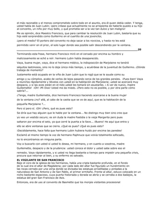 el más razonable y el menos comprometido sobre todo en el asunto, era él quien debía ceder. Y tenga,
usted habla de Juan Lubin; ¡pero créase que actualmente no se arrepienta de haberle puesto a su hijo
al convento, un niño por muy bello, y qué prometía ser a la vez tan dulce y tan maligno!
Me es opinión, dice Maestro Francisco, que para cambiar la resolución de Juan Lubin, bastaría que su
hijo esté sorprendido como Guillermo en el cuartito de una jovencita;
¿pero el medio? El portero del convento no deja sacar a los novicios, y hasta no les está
permitido venir en el prior, el solo lugar donde sea posible salir descendiendo por la ventana.
______________________________________________________________________20
Terminando esta frase, hermano Francisco miró en el cercado por encima su hombro y
maliciosamente se echó a reír: hermano Lubin había desaparecido.
Vaya, buena mujer, vaya, dice el hermano médico, la indisposición de Marjolaine no tendrá
séquitos lastimosos, sino no lo deje única más tiempo, y acuérdese de la juventud de Guillermo. ¿Dónde
trabaja de momento?
Justamente está ocupado en la viña de Juan Lubin que lo rogó que se le ayude como su
amigo y su cómplice, acabo de verlos de lejos pasando cerca de los grandes perales. ¡Pues bien! Vaya
a reunirlos rápidamente y llévelos con usted en la habitación de Marjolaine; usted se acercará muy
despacio, y si las aves están en el nido usted les tomará sin asustarles. ¡ A ver de nuevo, madre
Guillemette! ¡Oh! ¡Mi Dios! Usted me da miedo. ¿Pero esto no es posible, y por otra parte cómo
sabría?...
¿Tenga, madre Guillemette, dice hermano Francisco haciendo acercarse a la buena mujer
de la ventana ¿no? allá, al cabo de la casita que se ve de aquí, que es la habitación de la
pequeña Marjolaine ?...
Pero sí pero sí. ¡Oh! ¿Pero, qué es pues esto?
Se diría que hay alguien que le hable por la ventana... No distingo muy bien sino creo que
yo veo un vestido oscuro; es sin duda la madre Fastidia o la vieja Margarita pero pues
saltaron por encima el seto, ya que cerré la puerta a la llave... ¡Bueno! He aquí que entra y
ello se abre ventanas que se cierra. ¿Qué es pues? ¿Qué es pues esto?
¡Decididamente, hace falta que hermano Lubin hubiera huido por encima las paredes!
Exclamó al mismo tiempo la voz de hermano Paphnuce que volvía totalmente sofocado,
no lo encontramos en ninguna parte.
Voy a buscarlo con usted si usted lo desea, mi hermano, y en cuanto a vosotros, madre
Guillemette, despacio y de la prudencia: usted conoce el dolor y usted sabe sobre eso el
remedio. Vaya rápidamente, y si usted no llega bastante a tiempo para impedir una pequeña crisis,
procura que retornar al bien, y su enfermo es salvado.
EL VIGILANTE DE SAN FRANCISCO
Bajo el coro de la iglesia de los hermanos, había una cripta bastante profunda, en el fondo
de la cual era el altar de Magdalena; por cada lado del altar fue figurado un hundimiento en
las rocas cerrado por una verja donde se divisaba las estatuas arrodilladas y pintadas a la
naturaleza de San Antonio y de San Pablo, el primer ermitaño. Frente al altar, estuvo colocado en un
nicho bastante espacioso, cuya puerta historiada y dorada se abría y se cerraba a dos badajos, la
estatua del gran San Francisco de Asis.
Entonces, era de uso al convento de Basmette que los monjes visitantes procesional
 