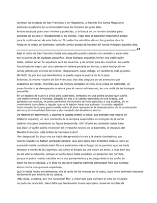 cambian las estatuas de San Francisco y de Magdalena, al hacerle Sra Santa Magdalena
entonces al patrono de la comunidad todos los honores del gran altar.
Ambas estatuas pues eran móviles y portátiles, y la fuerza de un hombre bastaba para
quitarlas de su sitio y restablecerlas si es preciso. Todo esto es bastante importante anotar
para la continuación de esta historia. El pueblo fue admitido sólo en los grandes días de
fiesta en la cripta de Basmette, también jamás dejaba de hacerse allí fuerza milagros aquellos días.
______________________________________________________________________21
Bajo el nicho de San Francisco había una pequeña puerta cerrada con candado y encerrada:
era la puerta de las bodegas pequeñas. Estas bodegas pequeñas tenían una destinación
doble, debían servir de sepultura para los muertos, y de prisión para las vivientes. La puerta
fue pintada en negro con una calavera en relieve pintada en blanco, y esta inscripción en
cartas góticas por encima del cráneo: Requiescant, luego debajo, en carácteres más gruesos:
IN PACE. Es por eso que llamábamos la puerta negra la puerta de él in pace.
Entonces, la misma víspera de San Francisco, dos días después de las aventuras que
acabamos de contar, mientras que los monjes cantaban en coro en la cripta de Basmette, un
preso lloraba y se desesperaba a veinte pies al menos subterráneo, en una celda de las bodegas
pequeñas.
En un espacio de cuatro a cinco pies cuadrados, sentados en una piedra gruesa que cubría
una estera terrosa y húmeda, plegado en dos y la cabeza escondida en sus brazos, que
apretaba sus rodillas, el pobre penitente involuntario se hubo parecido a una estatua, sin el
movimiento convulsivo y regular que se le hacían hacer sus sollozos. Un pintor español
hubo tomado de buena gana modelo sobre él para representar la desesperación de la condenación
eterna y la inmovilidad dolorosa y atormentada del desaliento eterno.
De repente se estremeció, y alzando la cabeza prestó la oreja: sus grandes ojos negros se
dilataron espanto; un rayo macilento de la lámpara suspendida en el ángulo de la cárcel
todavía vino para descolorar su figura descolorida. ¡Oh! ¡Como es cambiado desde hace
dos días! ¿Y quién podría reconocer allí vivaracho novicio de la Basmette, el discípulo del
Maestro Francisco, este bribón de hermano Lubin?
¡Por desgracia! Su boca viva ya había desaprendido la risa y la charla clandestina; sus
colores rosados se habían cambiado palidez; ¡sus ojos solos eran brillantes todavía, pero su
expresión había cambiado bien! No era solamente más el fuego de la juventud que los hacía
chispear a través de las lágrimas, era como el éxtasis de una visión de amor, o más bien era
de allí sólo la memoria; porque al sueño dulce había sucedido un despertar tan horrible,
porque el pobre novicio vacilaba entre dos pensamientos y se preguntaba si su sueño de
amor no era la realidad, y si esto no era para haberse dormido demasiado feliz que luchaba
ahora contra una quimera espantosa.
Que lo había hecho estremecerse, era el canto de los monjes en la cripta, cuyo lento salmodia resonaba
sordamente por encima de su cabeza.
¡Más duda, exclama, son mis funerales! Morí y enterrado para siempre el voto de mi padre
no pudo ser revocado. Hace falta que lentamente muera aquí para conservar los días de
 