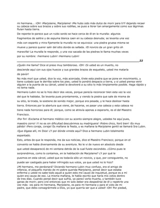 mi hermana... ¡Oh! ¡Marjolaine, Marjolaine! ¡Me hubo sido más dulce de morir para ti!Y dejando recaer
su cabeza sobre sus brazos y sobre sus rodillas, se puso a llorar tan amargamente como sus lágrimas
fluían hasta tierra.
De repente le parece que un ruido sordo se hace cerca de él en la muralla: algunos
fragmentos de salitre y de espuma blanca caen en su cabeza desnuda; se levanta una vez
más con espanto y mira fijamente la muralla no se equivoca: una piedra gruesa misma se
mueve y parece querer salir del sitio donde es sellada. ¡El novicio da un gran grito oh
maravilla! La muralla le responde, y una voz sacada de las piedras le llama muchas veces
por su nombre: ¡hermano Lubin! ¡Hermano Lubin!
______________________________________________________________________22
¿Quién me llama? Dice el preso muy tembloroso. ¡Oh! ¡Si usted es un muerto, no
desciende aquí con sus ojos huecos y sus grandes brazos de esqueleto, usted me mataría
de pavor!
No más morí que usted, dice la voz, más acercada, tírele esta piedra que se pone en movimiento, y
tiene cuidado que le derriba sobre los pies; usted lo pondrá despacio a tierra, y si usted piensa venir
alguien a la puerta de su cárcel, usted la devolverá a su sitio lo más limpiamente posible. Haga rápido y
no tema nada.
Hermano Lubin no se lo hizo decir dos veces, porque parecía reconocer bien esta vez la voz
del que le hablaba. Se levanta pues prontamente, y viendo la piedra que sale de misma de
su sitio, la tirada, la sostiene de sonido mejor, porque era pesada, y le hace deslizar hasta
tierra. Entonces por la abertura que viene, de hacerse, ve pasar una cabeza y esta cabeza no
tiene nada horroroso para él; porque, como se atrevía apenas a esperarlo, es el del Maestro
Francisco.
¡Por fin! ¡Exclama el hermano médico con su acento siempre alegre, ustedes he aquí pues,
maestro zorro! ¡Y no es sin dificultad descubrimos su madriguera! ¡Pobre chico, lloró bien! ¡Es muy
pálido! ¡Pero coraje, coraje! Es mañana la fiesta, y es mañana la Marjolaine gentil se llamará Sra Lubin.
¡Que dígase allí, mi Dios! ¿Y por dónde viniste aquí? Dice a hermano Lubin totalmente
espantado.
Esto, antes de que le responda, me da sus noticias, dice el Maestro Francisco; porque en el
convento se habla diversamente de su aventura. No le vi de nuevo en absoluto desde
que usted desapareció de mi ventana detrás de la cual fuiste escondido. ¿Cómo pues le
sorprendimos, como lo contamos, en la habitación de Marjolaine? ¿Y por qué le
pusimos en esta cárcel, usted que es todavía sólo un novicio, y que, por consiguiente, no
puede ser castigado para haber infringido sus votos, ya que usted no lo hizo?
¿Mi hermano, me perdonará? Diciendo hermano Lubin muy confuso, era el amigo de
infancia, el pequeño marido de mi pobre querida Marjolaine, pensé decir que estaba
enferma y usted no sabe todo aquel a quien esto me causó de inquietud, porque es a mí
quien era causa de eso. La misma mañana, le había escrito que haría mis votos dentro
de tres días. Cuando pensé decir que sufría, ya parecí verla muerta, y también tuve
ganas de morir; pero creí entonces que mi solo deber era despedirse de él y repetirle una
vez más: ¡es para mi hermana, Marjolaine, es para mi hermana y para el voto de mi
padre, que debo consagrármele a Dios, yo que querría ser que a usted! ¡Oh! Por piedad,
 