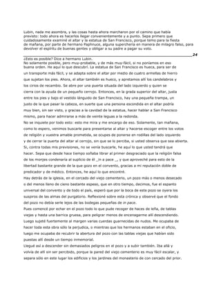Lubin, nada me asombra, y las cosas hasta ahora marcharon por el camino que había
previsto: todo ahora es hacerlos llegar convenientemente y a punto. Sepa primero que
cuidadosamente examiné el altar y la estatua de San Francisco, porque temo para la fiesta
de mañana, por parte de hermano Paphnuce, alguna superchería en manera de milagro falso, para
devolver el espíritu de buenas gentes y obligar a su padre a pagar su voto.
______________________________________________________________________24
¿Esto es posible? Dice a hermano Lubin.
No solamente posible, pero muy-probable, y de más muy-fácil, si no poníamos en eso
buena orden. He aquí lo que descubrí. La estatua de San Francisco es hueca, para ser de
un transporte más fácil, y se adapta sobre el altar por medio de cuatro armellas de hierro
que sujetan los pies. Ahora, el altar también es hueco, y apretamos allí los candelabros y
los cirios de recambio. Se abre por una puerta situada del lado izquierdo y quien se
cierra con la ayuda de un pequeño cerrojo. Entonces, en la grada superior del altar, justa
entre los pies y bajo el vestido lánguido de San Francisco, hay una pequeña trampa, un
justo de la que pasar la cabeza, en suerte que una persona escondida en el altar podría
muy bien, sin ser visto, y gracias a la cavidad de la estatua, hacer hablar a San Francisco
mismo, para hacer admirarse a más de veinte leguas a la redonda.
No se inquiete por todo esto: esto me mira y me encargo de eso. Solamente, tan mañana,
como lo espero, venimos buscarle para presentarse al altar y hacerse escoger entre los votos
de religión y vuestra amable prometida, se ocupes de ponerse en rodillas del lado izquierdo
y de cerrar la puerta del altar al cerrojo, sin que se lo perciba, si usted observa que sea abierta.
Si, contra todas mis previsiones, no se venía buscarle, he aquí lo que usted tendrá que
hacer. Sepa que desde hace tiempo soñaba librar al primer desgraciado que la religión falsa
de los monjes condenaría al suplicio de él _in a pace _, y que aproveché para esto de la
libertad bastante grande de la que gozo en el convento, gracias a mi reputación doble de
predicador y de médico. Entonces, he aquí lo que encontré.
Hay detrás de la iglesia, en el cercado del viejo cementerio, un pozo más o menos desecado
o del menos lleno de cieno bastante espeso, que en otro tiempo, decimos, fue el espanto
universal del convento y de todo el país, esperó que por la boca de este pozo se oyera los
suspiros de las almas del purgatorio. Reflexioné sobre esta crónica y observé que el fondo
del pozo no debía serle lejos de las bodegas pequeñas de in pace.
Pues comencé por echar en el pozo todo lo que pude recoger de haces de leña, de tablas
viejas y hasta una barrica gruesa, para peligrar menos de encenagarme allí descendiendo.
Luego sujeté fuertemente al margen varias cuerdas guarnecidas de nudos. Me ocupaba de
hacer toda esta obra sólo la perjudica, o mientras que los hermanos estaban en el oficio,
luego me ocupaba de recubrir la abertura del pozo con las tablas viejas que habían sido
puestas allí desde un tiempo inmemorial.
Llegué así a descender sin demasiados peligros en el pozo y a subir también. Iba allá y
volvía de allí sin ser percibido, porque la pared del viejo cementerio es muy fácil escalar, y
separa sólo en este lugar los edificios y los jardines del monasterio de con cercado del prior.
 