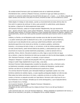 ¡Es verdad exclamó hermano Lubin soy bastante tonto de no habérmelo percibido!
Orientándome bien, continuó a Maestro Francisco, encontré el lugar que había que atacar y
comencé un conducto subterráneo que iba del fondo del pozo a él _in pace _; y, en efecto, después de
haber cavado cerca de dos o tres pies en la tierra, encontré la toba: era la muralla de su cárcel.
______________________________________________________________________25
Había dejado mi trabajo en este estado, cuando su encarcelamiento de estos últimos días me
hizo sentir la urgencia de continuar mi obra; pues aumenté mi subterráneo, quite despacio
las piedras, y llegué por fin afortunadamente hasta usted.
¡Oh hermano Francisco, usted es mi ángel salvador! Rápidamente, hay que sacarme de
aquí... Quiero verla de nuevo, quiero calmar Marjolaine. Paciencia, joven hombre, hace falta que usted
se quede hasta mañana. El hermano Paphnuce, al que interpelé esta mañana al Capítulo, respecto a su
encarcelamiento, declaró que había querido asustarle solamente para hacerse volver en usted mismo
(a);
mañana, su familia y la de Marjolaine serán reunidas cerca del altar de santo Francisco,
y su padre vendrá para pedir la absolución de su voto. Lo que desea hermano Paphnuce,
es para que no sea absuelto de eso y para que usted hiciera profesión: pero prometió
devolverle aquel día en las manos de su familia; si cumple su palabra, vendremos
buscarle, y me encargo de todo el resto; si, al contrario, el día de mañana pasaba sin que
se hubo venido librarle, usted retirará todavía dos piedras, y usted pasará por aquí: usted
encontrará en el pozo las cuerdas totalmente preparadas, y usted se salvará entre su
parientes. Ahora, silencio. Devuelva la piedra a su sitio, haga un poco de lodo con agua
de su cántaro, y tape los intersticios de modo que se pueda ver sólo ha sido desarreglada, y a mañana.
¡Oh! ¡Hermano Francisco, mi padre, mi salvador, al que le abrazo!
¡Despacio! ¡Despacio! ¡La peste sea del pequeño niño raro, qué estuvo a punto quitarme el
mango el cuello! Haga rápidamente lo que le dije, y sea sabio.
Hermano Francisco había desaparecido, la piedra fue devuelta a su sitio, y hermano Lubin,
ya totalmente consolado, pensaba vagamente en la belleza de Marjolaine, cuando pensó
rechinar una llave en la cerradura herrumbrosa de la puerta de su cárcel.
¿Ya venimos librarme? Exclamó; pero retrocedió helado por espantado cuando vive a tres
hombres cubiertos de vestidos negros, y cuyas cogullas puntiagudas dejaban ver sólo los ojos.
Ellos todos tres tenían antorchas en la mano, y además uno tenía un crucifijo, el otro una
cuerda y el tercero un paquete envuelto con ropa blanca. Hermano Lubin creyó que él vio a
tres fantasmas o tres verdugos. Pensaba que se venía estrangularlo, y que el paquete blanco
que se llevaba era su mortaja.
¡A mi socorro! Exclamó. ¡Mi padre! ¡Maestro Francisco! ¡Marjolaine!...
Una risa siniestra le respondió.
¡Despójelo de este santo vestido que fue indigna de llevar! Dice la voz del que llevaba el
crucifijo.
Lubin reconoció esta voz: era el de hermano Paphnuce. Ambos asistentes se apoderaron del novicio, a
pesar de sus oraciones y sus gritos, y le despojaron de su vestido religioso.
 