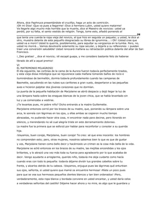 Ahora, dice Paphnuce presentándole el crucifijo, haga un acto de contrición.
¡Oh mi Dios! ¡Que va pues a llegarme! ¡Dice a hermano Lubin, usted quiere matarme!
Va llegarle algo mucho más horrible que la muerte, dice el Maestro de novicios: usted ya
perdió, por su falta, el santo vestido de religión. Tenga, tome esto, añadió poniendo al
______________________________________________________________________26
que tenía una cuerda la ropa vieja del novicio, el que hizo en seguida un paquete; y usted, le dice al
otro, muestra delante de este pequeño desgraciado su librea de ignominia... ¡ Oh! ¡Usted cree que
usted va a morir! Usted lo querría, posiblemente, para sepultar su vergüenza en la tumba. Pero, no,
usted no morirá... Vamos devolverle solamente su ropa secular, y dejarle a su reflexiones: ¡ puedan
traer una conversión saludable! Usted renovará mañana su retractación pública delante del altar de San
Francisco.
¡_Deo gratias! _ dice el novicio; ¡él escapé guapa, y me considero bastante feliz de haberse
librado de allí a aquel premio!
VI
EL MATRIMONIO MILAGROSO
El día siguiente, las cortinas de la cama de la Aurora fueron todavía perfectamente tirados,
y esta vieja diosa mitológica que se rejuvenece cada mañana tomando baños de rocío e
iluminándose de bermellón, dormía todavía profundamente cuando las campanas de
Basmette, sacudiendo en las nubes sus carillones a gran vuelo, despertaron a las pequeñas
aves e hicieron palpitar dos jóvenes corazones que no dormían.
La puerta de la pequeña habitación de Marjolaine se abrió despacio y dejó llegar la luz de
una lámpara hasta sobre las enaguas blancas de la joven chica, que se había levantado sin
luz y ya comenzaba a vestirse.
¿Te levantas pues, mi pobre niño? Dicho entrando a la madre Guillemette.
Marjolaine entonces corrió por los brazos de su madre, que, poniendo su lámpara sobre una
arca, le sonreía con lágrimas en los ojos, y ellas ambas se cogieron mucho tiempo
abrazadas, no pudiendo hacer otra cosa, ni encontrar nada para decirse, pero llorando en
silencio, y merendando no sé cual alegría triste en este derramamiento doloroso.
La madre fue la primera que se esforzó por hablar para reconfortar y consolar a su querida
hija.
¡Vayamos, buen coraje, Marjolaine, buen coraje! Te creo: sé que eres inocente: los hombres
no comprenden esto; pero, otras mujeres, nosotros sabemos bien lo que es que de gustar
y ves, Marjolaine tienen como bello decir y hacérnoslo un crimen es la cosa más bella de la vida.
Marjolaine se echó entonces en los brazos de su madre, las mejillas encendidas y los ojos
brillantes, y lo abrazó una vez más toda su fuerza para agradecerlo por lo que acababa de
decir. Vengo ayudarte a arreglarme, querido niño, todavía me deja cuidarte como hacía
cuando eras con todo lo pequeña: todavía déjame dividir tus grandes cabellos sobre tu
frente, y alzarlos detrás de tu cabeza. ¡Vayamos, enjugue pues las lágrimas qué enturbian
sus ojos, señorita, si usted quiere que mamá os encuentre hermosa! ¡Ríete un poco pues
para que se vea sus hermosos pequeños dientes blancos y tan bien ordenados! ¡Pero,
verdaderamente, esta ropa blanca y bordada conviene en usted encantar, y usted daría celos
a verdaderas señoritas del castillo! Déjeme hacer ahora y no mire, es algo que le guardara y
 