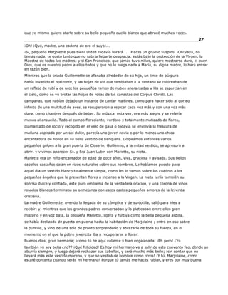 que yo mismo quiero atarle sobre su bello pequeño cuello blanco que abracé muchas veces.
______________________________________________________________________27
¡Oh! ¡Qué, madre, una cadena de oro el suyo!...
¡Sí, pequeña Marjolette pues bien! Usted todavía llorará.... ¡Haces un grueso suspiro! ¡Oh!Vaya, no
temas nada, te gusto tanto que no sabría llegarte desgracia: estás bajo la protección de la Virgen, la
Maestra de todas las madres; y si San Francisco, que jamás tuvo niños, quiere mostrarse duro, el buen
Dios, que es nuestro padre a ellos todos y que no le niega nada a María, su digna madre, lo hará entrar
en razón bien.
Mientras que la criada Guillemette se afanaba alrededor de su hija, un tinte de púrpura
había invadido el horizonte, y las hojas de vid que temblaban a la ventana se coloreaban de
un reflejo de rubí y de oro; los pequeños ramos de nubes anaranjadas y lila se esparcían en
el cielo, como se ve brotar las hojas de rosas de las canastas del Corpus Christi. Las
campanas, que habían dejado un instante de cantar maitines, como para hacer sitio al gorjeo
infinito de una multitud de aves, se recuperaron a repicar cada vez más y con una voz más
clara, como chantres después de beber. Su música, esta vez, era más alegre y se refería
menos al ensueño. Todo el campo floreciente, verdoso y totalmente matizado de flores,
diamantado de rocío y recogido en el velo de gasa o todavía se envolvía la frescura de
mañana aspirada por un sol dulce, parecía una joven novia o por lo menos una chica
encantadora de honor en su bello vestido de banquete. Golpeamos entonces varios
pequeños golpes a la gran puerta de Closerie. Guillermo, a la mitad vestido, se apresuró a
abrir, y vivimos aparecer Sr. y Sra Juan Lubin con Mariette, su nieta.
Mariette era un niño encantador de edad de doce años, viva, graciosa y avisada. Sus bellos
cabellos castaños caían en rizos naturales sobre sus hombros. Le habíamos puesto para
aquel día un vestido blanco totalmente simple, como les lo vemos sobre los cuadros a los
pequeños ángeles que le presentan flores o incienso a la Virgen. La nieta tenía también su
sonrisa dulce y confiada, este puro emblema de la verdadera oración, y una corona de vinos
rosados blancos terminaba su semejanza con estos castos pequeños amores de la leyenda
cristiana.
La madre Guillemette, oyendo la llegada de su cómplice y de su cotilla, salió para irles a
recibir; y, mientras que los grandes padres conversaban y lo platicaban entre ellos gran
misterio y en voz baja, la pequeña Mariette, ligera y furtiva como la bella pequeña ardilla,
se había deslizado de puerta en puerta hasta la habitación de Marjolaine ; entró en eso sobre
la puntilla, y vino de una sola de pronto sorprenderlo y abrazarlo de toda su fuerza, en el
momento en el que la pobre jovencita iba a recuperarse a llorar.
Buenos días, gran hermana; ¡como tú he aquí valiente y bien engalanada! ¡Eh pero! ¿Yo
también yo soy bella ¿no?? ¡Qué felicidad! Es hoy mi hermano va a salir de este convento feo, donde se
aburría siempre, y luego dejará rechazar sus cabellos, y será mucho más bello; ¡sin contar que no
llevará más este vestido moreno, y que se vestirá de hombre como otros! ¡Y tú, Marjolaine, como
estaré contenta cuando serás mi hermana! Porque tú jamás me haces rabiar, y eres por muy buena
 