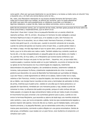 como gentil. ¿Pero por qué pues totalmente no vas de blanco y no tienes un bello ramo al cinturón? Voy
a buscarte uno, y te haré una corona blanca como la mía...
No, resto, dice Marjolaine reteniendo en sus brazos amable hermana del hermano Lubin,
luego que la toma sobre sus rodillas, se esforzó por sonreírle: pero no podía abstenerse
de soñar que este niño sería posiblemente un obstáculo invencible a su felicidad, y
lágrimas resbalaron, a pesar de ella, hasta sus labios sonrientes, como a veces en un
______________________________________________________________________28
bello día de primavera vemos, por un capricho de las nubes, derribar gotas gruesas de lluvia sobre las
flores presumidas y resplandecientes, que se abren al sol.
¡Pues bien! ¡Pues bien! ¡Lloras! Dice a la pequeña Mariette con un acento infantil de
reproche cariñoso. ¡Oh! Sí, sé bien. ¡Es porque mi hermano ha sido castigado y porque
hermano Paphnuce le dijo a mi padre que, si te casabas a Lubin, San Francisco me
mataría! Pues no lo escuches; ¡es un villano malo! Hermano Francisco, el médico, es
mucho más gentil que él, y me dijo ayer, cuando lo encontré volviendo de la escuela,
cuando los santos del paraíso son buenos como el buen Dios, y cuando jamás matan a
las nietas y luego, me dijo algo bajito al que no quiero decir, porque le prometí que lo
haría y que no le diría sobre eso nada a nadie. También estaba muy contento cuando se
fue de allí, y me dijo consagrándosele un pequeño golpe de sus dos dedos a la mejilla: ¡
va, querida niña, sé muy sabio, y di a Marjolaine que tuviera buena confianza y que
todo estará bien! Aunque ves pues no hay que llorar... Vayamos, ven, ya que estás listo;
nuestros papás y nuestras mamás están en la gran habitación, es pronto el tiempo de irse.
La iglesia de los franciscanos era muy endomingada de colgaduras, totalmente
deslumbradora de pequeños ángeles y de candelabros dorados, totalmente nublada de
incienso, todo pomposo Ya flores y totalmente resplandeciente de cirios: la escalera
giratoria que descendía a la cueva de Basmette fue festoneada por guirnaldas de follajes,
cuyo olor fresca y verde ligeramente se refería en la cabeza. Sobre el altar de la cripta,
veíamos a San Francisco, inmóvil, la capucha bajada y las manos escondidas en las mangas
de su hábito. Los monjes fueron reunidos en dos coros y terminaban de salmodiar el oficio
de prima, mientras que el padre prior, vestido en una alba que le hacía parecerse a un
paquete de ropa blanca, rematado por una manzana gruesa y roja, estaba a punto de
comenzar la misa. La afluencia del pueblo era grande; porque el ruido confuso del que
había pasado y la espera de algo extraordinario había corrido por todos el país circundado.
El movimiento fue pues universal y los cuchicheos ganaron poco a poco, cuando se vive
entrar la hermosa Marjolaine, que escondía su adorno de boda bajo una mantilla amplia de
color sombrío, y que, por turno enrojecido y pálido, tenía los ojos constantemente bajados y
parecía respirar sólo apenas. Cerca de ella era su madre, que le hablaba bajito, como para
hacerle animarse, y la pequeña Mariette, que se estrechaba contra ella y le tomaba las
manos para acariciarlos, sonriendo a pobre afligida con una gracia encantadora. Detrás de
este grupo, arrodillados y que rezaba con un gran fervor, eran Guillermo el compinche y el
cómplice Juan Lubin.
 