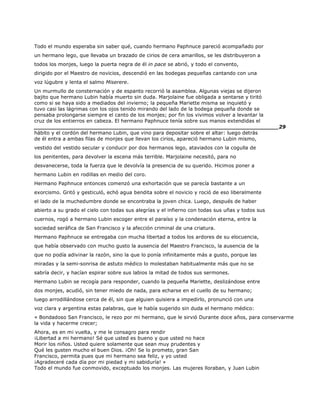 Todo el mundo esperaba sin saber qué, cuando hermano Paphnuce pareció acompañado por
un hermano lego, que llevaba un brazado de cirios de cera amarillos, se les distribuyeron a
todos los monjes, luego la puerta negra de él in pace se abrió, y todo el convento,
dirigido por el Maestro de novicios, descendió en las bodegas pequeñas cantando con una
voz lúgubre y lenta el salmo Miserere.
Un murmullo de consternación y de espanto recorrió la asamblea. Algunas viejas se dijeron
bajito que hermano Lubin había muerto sin duda. Marjolaine fue obligada a sentarse y tiritó
como si se haya sido a mediados del invierno; la pequeña Mariette misma se inquietó y
tuvo casi las lágrimas con los ojos tenido mirando del lado de la bodega pequeña donde se
pensaba prolongarse siempre el canto de los monjes; por fin los vivimos volver a levantar la
cruz de los entierros en cabeza. El hermano Paphnuce tenía sobre sus manos extendidas el
______________________________________________________________________29
hábito y el cordón del hermano Lubin, que vino para depositar sobre el altar: luego detrás
de él entra a ambas filas de monjes que llevan los cirios, apareció hermano Lubin mismo,
vestido del vestido secular y conducir por dos hermanos lego, ataviados con la cogulla de
los penitentes, para devolver la escena más terrible. Marjolaine necesitó, para no
desvanecerse, toda la fuerza que le devolvía la presencia de su querido. Hicimos poner a
hermano Lubin en rodillas en medio del coro.
Hermano Paphnuce entonces comenzó una exhortación que se parecía bastante a un
exorcismo. Gritó y gesticuló, echó agua bendita sobre el novicio y roció de eso liberalmente
el lado de la muchedumbre donde se encontraba la joven chica. Luego, después de haber
abierto a su grado el cielo con todas sus alegrías y el infierno con todas sus uñas y todos sus
cuernos, rogó a hermano Lubin escoger entre el paraíso y la condenación eterna, entre la
sociedad seráfica de San Francisco y la afección criminal de una criatura.
Hermano Paphnuce se entregaba con mucha libertad a todos los ardores de su elocuencia,
que había observado con mucho gusto la ausencia del Maestro Francisco, la ausencia de la
que no podía adivinar la razón, sino la que lo ponía infinitamente más a gusto, porque las
miradas y la semi-sonrisa de astuto médico lo molestaban habitualmente más que no se
sabría decir, y hacían espirar sobre sus labios la mitad de todos sus sermones.
Hermano Lubin se recogía para responder, cuando la pequeña Mariette, deslizándose entre
dos monjes, acudió, sin tener miedo de nada, para echarse en el cuello de su hermano;
luego arrodillándose cerca de él, sin que alguien quisiera a impedirlo, pronunció con una
voz clara y argentina estas palabras, que le había sugerido sin duda el hermano médico:
« Bondadoso San Francisco, le rezo por mi hermano, que le sirvió Durante doce años, para conservarme
la vida y hacerme crecer;
Ahora, es en mi vuelta, y me le consagro para rendir
¡Libertad a mi hermano! Sé que usted es bueno y que usted no hace
Morir los niños. Usted quiere solamente que sean muy prudentes y
Qué les gusten mucho el buen Dios. ¡Oh! Se lo prometo, gran San
Francisco, permita pues que mi hermano sea feliz, y yo usted
¡Agradeceré cada día por mi piedad y mi sabiduría! »
Todo el mundo fue conmovido, exceptuado los monjes. Las mujeres lloraban, y Juan Lubin
 