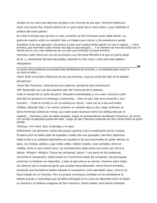 secaba con su mano sus lágrimas gruesas a los rincones de sus ojos. Hermano Paphnuce
hacía una mueca fea; impuso silencio de un gran gesto de su mano ósea, y que mostraba la
estatua del santo patrón:
Es a San Francisco que se hizo un voto, exclamó; es San Francisco quien debe decidir. La
gloria de nuestra orden no necesitó más un milagro para instruir a los pecadores y jamás
fortalecer a los que agravian; me atrevo a creer que nuestro santo patrón no nos lo negará... ¡ Pero
primero, que hermano Lubin mismo nos diga lo que escogió!... Y el maestro de novicios buscó por el
acento de su voz y las rodaduras de sus ojos que intimidan al joven hombre.
Hermano Lubin retuvo en uno de sus brazos a su hermana Mariette a la que se quería alejar
de él, y, volviéndose del lado del pueblo, extendió su otra mano y dice sólo esta palabra:
¡Marjolaine!
______________________________________________________________________30
La joven chica entonces se levantó toda tembladera de emoción, y se adelantó para reunir a
su novio al altar.....
¡Pare! Gritó a hermano Paphnuce de una voz tonante, y que se volvía del lado de la estatua
del patrono:
¿Gran San Francisco, continuó de tono solemne, bendecirá este matrimonio?
¡No! Respondió una voz que aparecía salir del mismo pie de la estatua.
Todo el mundo dio un grito de pavor: Marjolaine bamboleado y va a caer; hermano Lubin
aterrado se apresura sin embargo a sostenerla... ¡Pero he aquí bien otra maravilla y otro
tumulto!... ¡Todo el mundo lo vio! La estatua se movió; ¡ esta vez es a ella qué habla!
¡Cállate, Satanás! Dijo. Y la vemos contener un instante bajo su pie, luego renfoncer en
tierra horroroso cabeza de monje, que nadie pudo reconocer tanto fue desfigurada por el
espanto... Hermano Lubin se había ocupado, según la recomendación de Maestro Francisco, de cerrar
con cerrojo la pequeña puerta del altar. Luego ya San Francisco extiende sus dos manos sobre la joven
pareja:
¡Acerque, mis niños, dice, le bendigo y le caso!
Difícilmente nos daríamos cuenta del estupor general y de la mistificación de los monjes.
El padre prior se había caído de espaldas y había roto sus quevedos; hermano Paphnuce
había huido y se codeaba totalmente con aquellos a los que encontraba sin poder abrirse un
paso; los monjes, pálidos y que creían soñar, habían recaído, unos sentados, otros en
rodillas, otros la cara contra tierra. La muchedumbre daba gritos que echan por tierra la
iglesia. ¡Milagro! ¡Milagro! ¡Toque las campanas, toque! Y una parte de los asistentes,
corriendo al campanario, había puesto en movimiento todas las campanas. Las parroquias
próximas no tardaron en responder, y todo el país estuvo en alarma. Veíamos sobre todos
los caminos sólo a tropas de gente que acudían hacia Basmette; varios fueron armados,
pensando que bandoleros habían atacado el monasterio; otros aportaban agua, como si se
haya tratado de un incendio; Pero ya grupos numerosos contaban en los alrededores la
batalla grande y maravillosa que se había entregado en la cueva de Basmette entre el diablo
en persona y la estatua milagrosa de San Francisco. Varios habían visto llamas brillantes
 