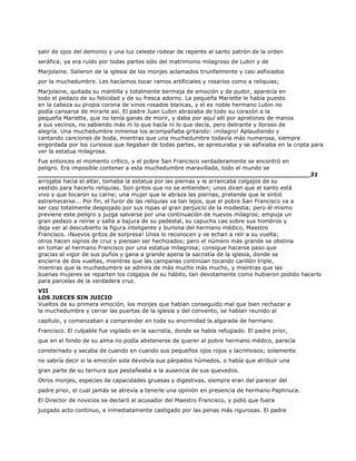 salir de ojos del demonio y una luz celeste rodear de repente al santo patrón de la orden
seráfica; ya era ruido por todas partes sólo del matrimonio milagroso de Lubin y de
Marjolaine. Salieron de la iglesia de los monjes aclamados triunfalmente y casi asfixiados
por la muchedumbre. Les hacíamos tocar ramos artificiales y rosarios como a reliquias;
Marjolaine, quitada su mantilla y totalmente bermeja de emoción y de pudor, aparecía en
todo el pedazo de su felicidad y de su fresca adorno. La pequeña Mariette le había puesto
en la cabeza su propia corona de vinos rosados blancas, y el ex noble hermano Lubin no
podía cansarse de mirarle así. El padre Juan Lubin abrazaba de todo su corazón a la
pequeña Mariette, que no tenía ganas de morir, y daba por aquí allí por apretones de manos
a sus vecinos, no sabiendo más ni lo que hacía ni lo que decía, pero delirante y lloroso de
alegría. Una muchedumbre inmensa los acompañaba gritando: ¡milagro! Aplaudiendo y
cantando canciones de boda, mientras que una muchedumbre todavía más numerosa, siempre
engordada por los curiosos que llegaban de todas partes, se apresuraba y se asfixiaba en la cripta para
ver la estatua milagrosa.
Fue entonces el momento crítico, y el pobre San Francisco verdaderamente se encontró en
peligro. Era imposible contener a esta muchedumbre maravillada, todo el mundo se
______________________________________________________________________31
arrojaba hacia el altar, tomaba la estatua por las piernas y le arrancaba colgajos de su
vestido para hacerlo reliquias. Son gritos que no se entienden; unos dicen que el santo está
vivo y que tocaron su carne; una mujer que le abraza las piernas, pretende que le sintió
estremecerse... Por fin, el furor de las reliquias va tan lejos, que el pobre San Francisco va a
ser casi totalmente despojado por sus ropas al gran perjuicio de la modestia; pero él mismo
previene este peligro y juzga salvarse por una continuación de nuevos milagros; empuja un
gran pedazo a reírse y salta a bajura de su pedestal, su capucha cae sobre sus hombros y
deja ver al descubierto la figura inteligente y burlona del hermano médico, Maestro
Francisco. ¡Nuevos gritos de sorpresa! Unos lo reconocen y se echan a reír a su vuelta;
otros hacen signos de cruz y piensan ser hechizados; pero el número más grande se obstina
en tomar al hermano Francisco por una estatua milagrosa; consigue hacerse paso que
gracias al vigor de sus puños y gana a grande apena la sacristía de la iglesia, donde se
encierra de dos vueltas, mientras que las campanas continúan tocando carillón triple,
mientras que la muchedumbre se admira de más mucho más mucho, y mientras que las
buenas mujeres se reparten los colgajos de su hábito, tan devotamente como hubieron podido hacerlo
para parcelas de la verdadera cruz.
VII
LOS JUECES SIN JUICIO
Vueltos de su primera emoción, los monjes que habían conseguido mal que bien rechazar a
la muchedumbre y cerrar las puertas de la iglesia y del convento, se habían reunido al
capítulo, y comenzaban a comprender en toda su enormidad la algarada de hermano
Francisco. El culpable fue vigilado en la sacristía, donde se había refugiado. El padre prior,
que en el fondo de su alma no podía abstenerse de querer al pobre hermano médico, parecía
consternado y secaba de cuando en cuando sus pequeños ojos rojos y lacrimosos; solamente
no sabría decir si la emoción sola devolvía sus párpados húmedos, o había que atribuir una
gran parte de su ternura que pestañeaba a la ausencia de sus quevedos.
Otros monjes, especies de capacidades gruesas y digestivas, siempre eran del parecer del
padre prior, el cual jamás se atrevía a tenerle una opinión en presencia de hermano Paphnuce.
El Director de novicios se declaró al acusador del Maestro Francisco, y pidió que fuera
juzgado acto continuo, e inmediatamente castigado por las penas más rigurosas. El padre
 