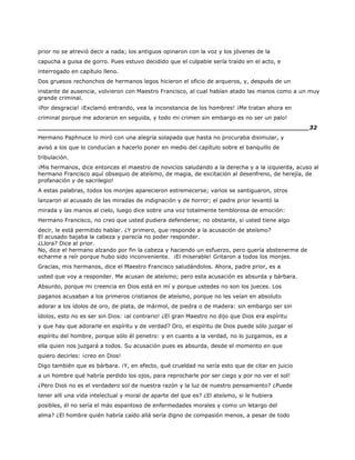 prior no se atrevió decir a nada; los antiguos opinaron con la voz y los jóvenes de la
capucha a guisa de gorro. Pues estuvo decidido que el culpable sería traído en el acto, e
interrogado en capítulo lleno.
Dos gruesos rechonchos de hermanos legos hicieron el oficio de arqueros, y, después de un
instante de ausencia, volvieron con Maestro Francisco, al cual habían atado las manos como a un muy
grande criminal.
¡Por desgracia! ¡Exclamó entrando, vea la inconstancia de los hombres! ¡Me tratan ahora en
criminal porque me adoraron en seguida, y todo mi crimen sin embargo es no ser un palo!
______________________________________________________________________32
Hermano Paphnuce lo miró con una alegría solapada que hasta no procuraba disimular, y
avisó a los que lo conducían a hacerlo poner en medio del capítulo sobre el banquillo de
tribulación.
¡Mis hermanos, dice entonces el maestro de novicios saludando a la derecha y a la izquierda, acuso al
hermano Francisco aquí obsequio de ateísmo, de magia, de excitación al desenfreno, de herejía, de
profanación y de sacrilegio!
A estas palabras, todos los monjes aparecieron estremecerse; varios se santiguaron, otros
lanzaron al acusado de las miradas de indignación y de horror; el padre prior levantó la
mirada y las manos al cielo, luego dice sobre una voz totalmente temblorosa de emoción:
Hermano Francisco, no creo que usted pudiera defenderse; no obstante, si usted tiene algo
decir, le está permitido hablar. ¿Y primero, que responde a la acusación de ateísmo?
El acusado bajaba la cabeza y parecía no poder responder.
¿Llora? Dice al prior.
No, dice el hermano alzando por fin la cabeza y haciendo un esfuerzo, pero quería abstenerme de
echarme a reír porque hubo sido inconveniente. ¡El miserable! Gritaron a todos los monjes.
Gracias, mis hermanos, dice el Maestro Francisco saludándolos. Ahora, padre prior, es a
usted que voy a responder. Me acusan de ateísmo; pero esta acusación es absurda y bárbara.
Absurdo, porque mi creencia en Dios está en mí y porque ustedes no son los jueces. Los
paganos acusaban a los primeros cristianos de ateísmo, porque no les veían en absoluto
adorar a los ídolos de oro, de plata, de mármol, de piedra o de madera: sin embargo ser sin
ídolos, esto no es ser sin Dios: ¡al contrario! ¿El gran Maestro no dijo que Dios era espíritu
y que hay que adorarle en espíritu y de verdad? Oro, el espíritu de Dios puede sólo juzgar el
espíritu del hombre, porque sólo él penetro: y en cuanto a la verdad, no lo juzgamos, es a
ella quien nos juzgará a todos. Su acusación pues es absurda, desde el momento en que
quiero decirles: ¡creo en Dios!
Digo también que es bárbara. ¡Y, en efecto, qué crueldad no sería esto que de citar en juicio
a un hombre qué habría perdido los ojos, para reprocharle por ser ciego y por no ver el sol!
¿Pero Dios no es el verdadero sol de nuestra razón y la luz de nuestro pensamiento? ¿Puede
tener allí una vida intelectual y moral de aparte del que es? ¿El ateísmo, si le hubiera
posibles, él no sería el más espantoso de enfermedades morales y como un letargo del
alma? ¿El hombre quién habría caído allá sería digno de compasión menos, a pesar de todo
 
