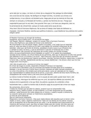 sería esto por su culpa, y le hará un crimen de su desgracia? No castigue la enfermedad,
sino avise de eso las causas. No desfigure la imagen de Dios, no preste sus errores a la
verdad eterna, ni sus cóleras a la bondad suma. Haga para la que la creencia en Dios sea
siempre el consuelo y la felicidad del hombre, y jamás nos fiaremos de eso. ¡Tengo que
responderle pues que no soy ateo, Dios gracias! Pero que, si le fuera por desgracia, esto no
le pertenecería de criticármelo: porque sin duda usted sería causa de eso.
¡Muy bien! Dice al hermano Paphnuce. No se toma el trabajo más hasta de disfrazar su
impiedad. ¡Hermano Pacôme, escriba que justifica el ateísmo, y que blasfeman las prácticas de nuestra
religión santa!
______________________________________________________________________33
El Maestro Francisco se encogió de hombros.
Vengamos, dice el padre prior, a la acusación de magia.
¡Oh Gaspar, Melchor y Baltasar, venga a mi ayuda! Dice a hermano Francisco.
¡Creo, dice Paphnuce, que acaba de invocar a los demonios!
Me encomiendo a los tres Reyes magos, repitió al acusado, y los ruego que se responda
para mí, ellos que leían el futuro en el cielo y que sabían los nombres misteriosos de las
estrellas; ¡ellos qué, del fondo de Oriente, saludaban el astro nuevo cuya influencia iba
a cambiar el cielo y la tierra, y qué se atrevieron a calcular el horóscopo de un Dios
hecho hombre! ¿No conocían las relaciones del mundo visible con mundo invisible,
ellos a los que presentimiento divino hablaban en sueño? ¿Y no sabían las propiedades
secretas de los metales y la virtud mística de los perfumes, ellos que le ofrecieron al niño más grande
que Salomón el oro, el incienso y el mirra? ¡San Francisco! ¿Que dice allí? Se exclamó hermano
Paphnuce; dios nos perdona por haberlo escuchado. ¡Escriba, hermano Pacôme, repita tinta, si usted no
lo tiene más, y escribe, rápidamente escribe sus nuevas blasfemias! ¡ Se atreve a decir que los tres
magos eran unos brujos!...
¿Así, dice el padre prior, reconoce el crimen de magia?
El crimen de magia no existe, respondió el Maestro Francisco con dignidad.
La ciencia de la naturaleza y de sus armonías escondidas formado parte de la verdadera
teología, y es por eso que el Verbo hace a hombre, después de haber llamado alrededor de
su cuna a los pobres y los simples que venía para salvar, quiso ser adorada por los magos,
que representaban la realeza futura de la ciencia, y que eran, delante del Dios hecho hombre, los
embajadores del mundo nuevo y del reino futuro del espíritu.
La ciencia inviste al hombre de poder, y con la ayuda de este poder puede hacer bien o del
mal. Entonces, interrogue los enfermos que me curé, los espíritus débiles que alumbré, los
esclavos de la superstición a los que libré, los pobres a quienes di a entender a Dios
haciéndoles bien, y usted no tendrá más el derecho luego de acusarme del crimen de magia.
No comprendo, dice el prior.
Y todos los monjes que sacudían la cabeza, avisaron que no comprendían más.
Pasemos ahora, repitió al padre, al más evidente y a el más vergonzoso de sus pecados
públicos: usted favoreció los malos deseos de un novicio, y usted le ayudó a volverse de
su vocación santa para contraer un matrimonio escandaloso.
La obra de carne desearás
Que en matrimonio solamente,
Respondió a hermano Francisco. ¡Hay pues malos deseos sólo aquellos qué no tienen como
objeto un bono, casto y legítimo matrimonio! Tales son los deseos de los pobres reclusos
que se arrepienten de la imprudencia de sus votos, y es de aquellos que quise preservar la
inocencia del hermano Lubin, que Dios no había creado para ser monje, sino bien para ser
granjero bueno y honrado, bien querido por su mujer y un día padre de familia. ¿Cree que
 
