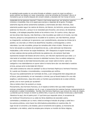 la castidad pueda quedar en una alma forzada al celibato y quien sin cesar se asfixia o
quiere asfixiar sus deseos sin cesar renacientes, como las entrañas de Prometeo? ¿No en el
monasterio que se ensaña después del corazón aislado y desolado del mal monje el buitre
______________________________________________________________________34
implacable de las pasiones impuras? Y llamo a mal monje aquel que, por atractivo superior,
inmenso e irresistible, Dios no le apeló para siempre y separado de la gente; Privilegio
solamente algunas almas santamente exaltados y enamorados del ideal. Entonces, ésos
solamente pueden seguir los rastros de Antonio, de Hilarion, de Jerónimo; porque atractivo
poderoso los lleva allí, y porque no es necesidad para forzarlos y de cercas y de disciplinas
forzadas, y de bodegas pequeñas donde se los entierra vivos. En cuanto a otros, digo que
son las almas más impuras, más libertinas y más incurables que estén en el mundo. Los más
impuros, porque su concupiscencia es incurable en lo sucesivo. Los más libertinos, porque
su imaginación, excitada por la ignorancia y por constreñimiento, atraviesa los límites de lo
posible y se crea todo un infierno de desenfrenos inauditos y extravagantes y contra
naturaleza. Los más incurables, porque los remedios sólo irritan el dolor. Piensan en el
horror del pecado so pretexto de arrepentirse de eso, y sólo estimulan las titilaciones
implacables y sólo renovar las orgías fantásticas. ¡Oh! ¡Desgracia al orgullo humano, qué
se hace cadenas eternas jamás profiriendo las palabras de y de siempre! Qué tales
expresiones escapen del éxtasis del amor divino, son más bien aspiraciones que votos: y si
más tarde la humildad cristiana reconoce la debilidad humana, Dios no sabría castigarnos
por haber divisado la eternidad bienaventurada y por recaer sobre la tierra: ¡pero nos
castigaría si nos obstinábamos en querer sobre la misma tierra dar una eternidad a nuestros
errores, porque sería la eternidad del infierno!
¿Así usted condena los votos de castidad? Le dice al hermano Paphnuce a hermano Francisco.
Sí, cuando son forzados o inconsiderados, o sorprendidos por artificio.
Hay que muy poderosamente ser iluminado de Dios, y por consiguiente bien asegurado por
el futuro, para prometerle, sin ser insensato o criminal, que se llevará hasta el fin una vida
angélica y sobrehumana. ¿Que diría sobre un hombre que prometería de no estar enfermo
jamás y de no morir jamás por accidente?
¡Pero el árbitro libre! Se exclamó un monje.
Precisamente, dice hermano Francisco, es el respeto al árbitro libre que debe impedirnos
contraer empeños que encadenan con él, y que, si presumimos de nuestras fuerzas, necesariamente le
arrastrarán a caídas irremediables. Escriba, dice hermano Paphnuce, que censura los votos de religión,
y pretende que los monjes no tienen su árbitro libre, lo que es una herejía monstruosa y abominable.
¡Nosotros he aquí, dice el padre prior! ¿Y qué tiene que responder ahora, le acusamos de
ser heréticos? Encontramos en su celda los libros diabólicos de execrable Lutero,
comentados y anotados por su mano. Usted se entrega al estudio de griego y usted lee a
los autores profanos, como hacen los reformadores pretendidos en nuestros días. En
lugar de dar al convento y de emplear, para el ornamento de la iglesia, su honorarios de
predicador y de médico, usted los emplea para comprar un montón de libros mágicos,
 